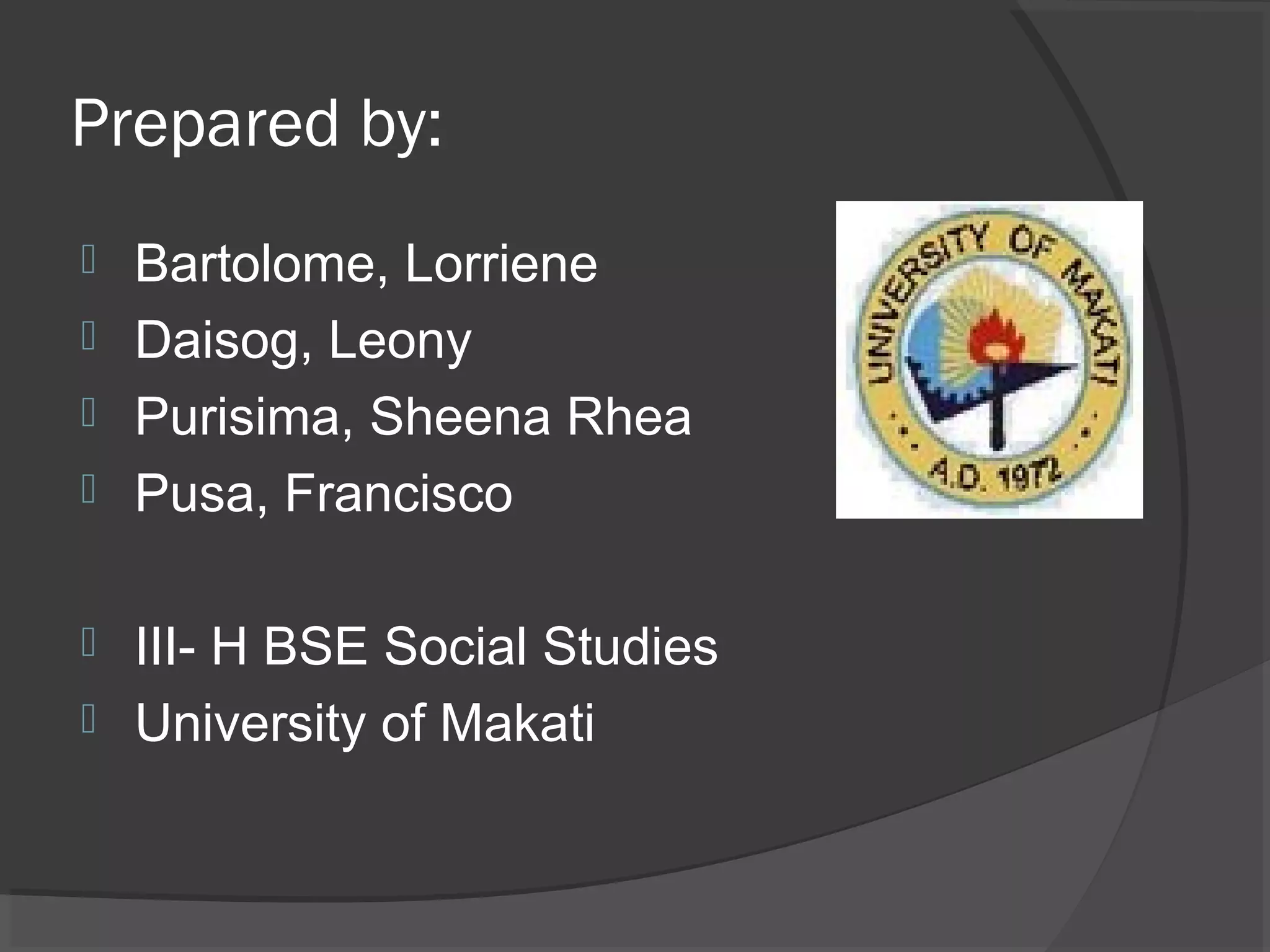 Prepared by:
 Bartolome, Lorriene
 Daisog, Leony
 Purisima, Sheena Rhea
 Pusa, Francisco


 III- H BSE Social Studies
 University of Makati
 