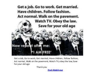 Get a Job, Go to work, Get married, Have children, Follow fashion,
Act normal, Walk on the pavement, Watch TV, obey the law, Save
for your old age
Thank you
Ziad Abdelnour

 