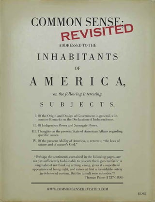 EVIS ITED
COMMON SENSE;
   R               ADDRESSED TO THE


   I N H A B I TA N T S
                               OF


A M E R I C A,
               on the following interesting

     S      U       B      J      E      C       T      S.
 I. Of the Origin and Design of Government in general, with
    concise Remarks on the Declaration of Independence.
II. Of Indigenous Power and Surrogate Power.
III. Thoughts on the present State of American Affairs regarding
     specific issues.
IV. Of the present Ability of America, to return to “the laws of
    nature and of nature’s God.”


 “Perhaps the sentiments contained in the following pages, are
not yet sufficiently fashionable to procure them general favor; a
 long habit of not thinking a thing wrong, gives it a superficial
appearance of being right, and raises at first a formidable outcry
     in defense of custom. But the tumult soon subsides.”1
                                       Thomas Paine (1737-1809)


          WWW.COMMONSENSEREVISITED.COM
                                                                     $3.95
 
