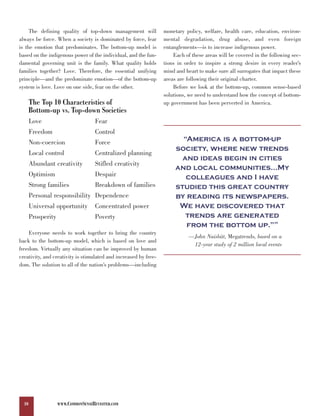 The defining quality of top-down management will             monetary policy, welfare, health care, education, environ-
always be force. When a society is dominated by force, fear       mental degradation, drug abuse, and even foreign
is the emotion that predominates. The bottom-up model is          entanglements—is to increase indigenous power.
based on the indigenous power of the individual, and the fun-         Each of these areas will be covered in the following sec-
damental governing unit is the family. What quality holds         tions in order to inspire a strong desire in every reader’s
families together? Love. Therefore, the essential unifying        mind and heart to make sure all surrogates that impact these
principle—and the predominate emotion—of the bottom-up            areas are following their original charter.
system is love. Love on one side, fear on the other.                  Before we look at the bottom-up, common sense-based
                                                                  solutions, we need to understand how the concept of bottom-
       The Top 10 Characteristics of                              up government has been perverted in America.
       Bottom-up vs. Top-down Societies
       Love                          Fear

                                                                         “America is a bottom-up
       Freedom                       Control

                                                                       society, where new trends
       Non-coercion                  Force

                                                                         and ideas begin in cities
       Local control                 Centralized planning

                                                                       and local communities…My
       Abundant creativity           Stifled creativity
       Optimism                      Despair                              colleagues and I have
       Strong families               Breakdown of families             studied this great country
       Personal responsibility Dependence                              by reading its newspapers.
       Universal opportunity         Concentrated power                 We have discovered that
                                                                          trends are generated
                                                                          from the bottom up.”
       Prosperity                    Poverty
                                                                                                                   35



    Everyone needs to work together to bring the country
                                                                             —John Naisbitt, Megatrends, based on a
back to the bottom-up model, which is based on love and
                                                                              12-year study of 2 million local events
freedom. Virtually any situation can be improved by human
creativity, and creativity is stimulated and increased by free-
dom. The solution to all of the nation’s problems—including




  10                WWW.COMMONSENSEREVISITED.COM
 