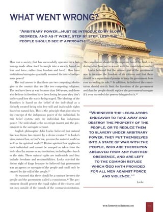 WHAT WENT WRONG?
        “Arbitrary power…must be introduced by slow
        degrees, and as it were, step by step, lest the
        people should see it approach.”                              36



                                                                                Lord Chesterfield




How can a society that has successfully operated in a bot-       The constitution should be the supreme law of the land, ren-
tom-up mode allow itself to morph into a society based on        dering other laws not in accord with the constitution invalid.
fear and force, rather than freedom and love? How have                 Locke believed that the primary goal of the government
institutions/surrogates gradually assumed the role of indige-    was to increase the freedom of its citizens and that there
nous power?                                                      should be a separation of powers to keep the government from
     The real answer is that there are two competing ideolo-     ever exceeding its role.41 In addition, he believed the consti-
gies in the country that are like two competing religions.       tution should strictly limit the functions of the government
The two have been at war for more than 100 years, and those      and that the people should replace the government/surrogate
who believe in freedom have been losing because they don’t       if it ever exceeded the powers delegated to it.42
understand how the war is being waged. The ideology of the
Founders is based on the belief of the individual as a
divinely created being with free will and inalienable rights

                                                                     “Whenever the legislators
based on natural law. This is the principle that gives rise to

                                                                      endeavor to take away and
the concept of the indigenous power of the individual. In

                                                                     destroy the property of the
this belief system, only the individual has indigenous
power. The individual is the sovereign master and the gov-
ernment is the surrogate servant.                                      people, or to reduce them
     English philosopher John Locke believed that natural
                                                                     to slavery under arbitrary
                                                                     power, they put themselves
law was divine law created by a divine creator.37 In Locke’s

                                                                     into a state of war with the
view, natural law, or God’s law, governs the material world as

                                                                      people, who are thereupon
well as the spiritual world.38 Divine spiritual law applies to
each individual and cannot be usurped or taken from the
individual by anyone or any institution, including the church        absolved from any further
or the state. These natural rights are inalienable and they
                                                                        obedience, and are left
                                                                         to the common refuge
include freedoms and responsibilities. Locke rejected the

                                                                       which God hath provided
divine right of kings because he believed that government

                                                                       for all men against force
was an agency or surrogate of the people and could only be
created by the will of the people.39
     He reasoned that there should be a contract between the                 and violence.”                  43


people and the government called a constitution.40 The gov-
                                                                                                                  Locke
ernment should protect the equal rights of the citizens and
not step outside of the bounds of the contract/constitution.




                                                                                  WWW.COMMONSENSEREVISITED.COM             11
 
