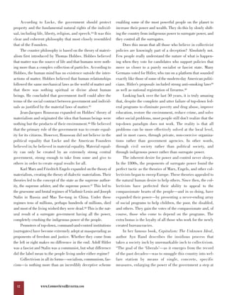 According to Locke, the government should protect             enabling some of the most powerful people on the planet to
property and the fundamental natural rights of the individ-         increase their power and wealth. They do this by slowly shift-
ual, including life, liberty, religion, and speech.44 It was this   ing the country from indigenous power to surrogate power, and
clear and coherent philosophy that most closely resembled           they control all the surrogates.
that of the Founders.                                                    Does this mean that all those who believe in collectivist
      The counter philosophy is based on the theory of materi-      policies are knowingly part of a deception? Absolutely not.
alism first introduced by Thomas Hobbes. Hobbes believed            Few people really understand the nature of what is happen-
that matter was the source of life and that humans were noth-       ing when they vote for candidates who support policies that
ing more than a complex collection of particles. According to       move us closer to a purely socialist or fascist state. Many
Hobbes, the human mind has no existence outside the inter-          Germans voted for Hitler, who ran on a platform that sounded
actions of matter. Hobbes believed that human relationships         exactly like those of some of the modern-day American politi-
followed the same mechanical laws as the world of matter and        cians. Hitler’s proposals included strong anti-smoking laws49
that there was nothing spiritual or divine about human              as well as national registration of firearms.50
beings. He concluded that government itself could alter the              Looking back over the last 50 years, it is truly amazing
terms of the social contract between government and individ-        that, despite the complete and utter failure of top-down fed-
uals as justified by the material laws of matter.45                 eral programs to eliminate poverty and drug abuse, improve
      Jean-Jacques Rousseau expanded on Hobbes’ theory of           education, restore the environment, reduce crime, and solve
materialism and originated the idea that human beings were          other social problems, most people still don’t realize that the
nothing but the products of their environment.46 He believed        top-down paradigm does not work. The reality is that all
that the primary role of the government was to create equal-        problems can be more effectively solved at the local level,
ity for its citizens. However, Rousseau did not believe in the      and in most cases, through private, non-coercive organiza-
political equality that Locke and the American Founders             tions rather than government agencies. In other words,
believed in; he believed in material equality. Material equal-      through civil society rather than political society, and
ity can only be created by an extremely strong central              through indigenous power rather than surrogate power.
government, strong enough to take from some and give to                  The inherent desire for power and control never sleeps.
others in order to create equal results for all.                    In the 1800s, the proponents of surrogate power found the
      Karl Marx and Friedrich Engels expanded on the theory of      perfect tactic as the theories of Marx, Engels, and other col-
materialism, creating the theory of dialectic materialism. Their    lectivists began to sweep Europe. These theories appealed to
theories led to the concept of the state as the supreme author-     the natural human desire to help others. Since then, the col-
ity, the supreme arbiter, and the supreme power.47 This led to      lectivists have perfected their ability to appeal to the
the gruesome and brutal regimes of Vladimir Lenin and Joseph        compassionate hearts of the people—and in so doing, have
Stalin in Russia and Mao Tse-tung in China. Under these             expanded their power—by presenting a never-ending array
regimes tens of millions, perhaps hundreds of millions, died        of social programs to help children, the poor, the disabled,
and most of the living wished they were dead.48 This is the nat-    and others. They gain the votes of the compassionate and, of
ural result of a surrogate government having all the power,         course, those who come to depend on the programs. The
completely crushing the indigenous power of the people.             extra bonus is the loyalty of all those who work for the newly
      Promoters of top-down, command-and-control institutions       created bureaucracies.
(surrogates) have become extremely adept at masquerading as              In her famous book, Capitalism: The Unknown Ideal,
proponents of freedom and justice. Whether they come from           author Ayn Rand describes the insidious process that
the left or right makes no difference in the end. Adolf Hitler      takes a society inch by unremarkable inch to collectivism.
was a fascist and Stalin was a communist, but what difference       “The goal of the ‘liberals’—as it emerges from the record
did the label mean to the people living under either regime?        of the past decades—was to smuggle this country into wel-
      Collectivism in all its forms—socialism, communism, fas-      fare statism by means of single, concrete, specific
cism—is nothing more than an incredibly deceptive scheme            measures, enlarging the power of the government a step at




  12              WWW.COMMONSENSEREVISITED.COM
 