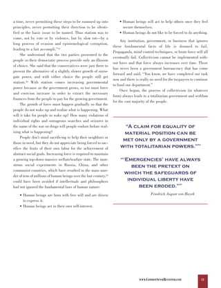 a time, never permitting these steps to be summed up into              • Human beings will act to help others once they feel
principles, never permitting their direction to be identi-               secure themselves.
fied or the basic issue to be named. Thus statism was to               • Human beings do not like to be forced to do anything.
come, not by vote or by violence, but by slow rot—by a
                                                                        Any institution, government, or business that ignores
long process of evasion and epistemological corruption,
                                                                   these fundamental facts of life is doomed to fail.
leading to a fait accompli.”51
                                                                   Propaganda, mind control techniques, or brute force will all
     She understood that the two parties presented to the
                                                                   eventually fail. Collectivism cannot be implemented with-
people in their democratic process provide only an illusion
                                                                   out force and that force always increases over time. There
of choice. She said that the conservatives were just there to
                                                                   has never been a government bureaucracy that has come
present the alternative of a slightly slower growth of surro-
                                                                   forward and said, “You know, we have completed our task
gate power, and with either choice the people still get
                                                                   now and there is really no need for the taxpayers to continue
statism.52 With statism comes increasing governmental
                                                                   to fund our department.”
power because as the government grows, so too must force
                                                                        Once begun, the process of collectivism (in whatever
and coercion increase in order to extract the necessary
                                                                   form) always leads to a totalitarian government and serfdom
finances from the people to pay for the growing government.
                                                                   for the vast majority of the people.
     The growth of force must happen gradually so that the
people do not wake up and realize what is happening. What
will it take for people to wake up? How many violations of

                                                                         “A claim for equality of
individual rights and outrageous searches and seizures in
the name of the war on drugs will people endure before real-
izing what is happening?                                                material position can be
                                                                        met only by a government
     People don’t mind sacrificing to help their neighbors or

                                                                       with totalitarian powers.”
those in need, but they do not appreciate being forced to sac-                                                           54

rifice the fruits of their own labor for the achievement of

                                                                       “‘Emergencies’ have always
abstract social goals. Increasing force is required to maintain
a growing top-down massive welfare/warfare state. The mon-
strous social experiments in Russia, China, and other                       been the pretext on
                                                                         which the safeguards of
communist countries, which have resulted in the mass mur-

                                                                          individual liberty have
der of tens of millions of human beings over the last century,53

                                                                              been eroded.”
could have been avoided if intellectuals and philosophers
                                                                                                             55
had not ignored the fundamental laws of human nature:

    • Human beings are born with free will and are driven                                  Friedrich August von Hayek
      to express it.
    • Human beings act in their own self-interest.




                                                                                   WWW.COMMONSENSEREVISITED.COM               13
 