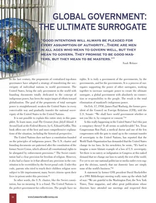 GLOBAL GOVERNMENT:
                            THE ULTIMATE SURROGATE
                              ”Good intentions will always be pleaded for
                              every assumption of authority…There are men
                              in all ages who mean to govern well, but they
                              mean to govern. They promise to be good mas-
                              ters, but they mean to be masters.”                                    56



                                                                                                              Noah Webster




In the last century, the proponents of centralized top-down         rights. It is truly a government of the governments, by the
governance have adopted a strategy of transferring the sov-         governments, and for the governments. It is a process of sur-
ereignty of individual nations to world government. The             rogates supporting the power of other surrogates, working
United States, being the only government in the world with          together to increase surrogate power to create the ultimate
founding documents totally dedicated to the concept of              surrogate, a global government with absolutely no connec-
indigenous power, has been the major target of efforts toward       tion or responsibility to the people. The result is the total
globalization. The goal of the proponents of total surrogate        elimination of mankind’s indigenous power.
power is straightforward: weaken the United States in every              On Feb. 17, 1950, James Paul Warburg, the former pres-
conceivable way and gradually transfer the national sover-          ident of the Council on Foreign Relations (CFR), told the
eignty of the United States to the United Nations.                  U.S. Senate: “We shall have world government whether or
     It is not possible to explain this entire story in this pam-   not you like it, by conquest or consent.”59
phlet. To learn more, read The Creature from Jekyll Island: A            Is this really happening in the United States? Isn’t this just
Second Look at the Federal Reserve, by G. Edward Griffin. This      a conspiracy theory? It all seems so unbelievable! Yet, Texas
book offers one of the best and most comprehensive explana-         Congressman Ron Paul, a medical doctor and one of the few
tions of the situation, including the historical perspective.       congressmen with the guts to stand up to the constant transfer
     The United Nations does not have a constitution founded        of sovereignty to the United Nations, has reported that the
on the principles of indigenous power. The U.N. charter and         World Trade Organization has demanded that the United States
founding documents are patterned after the constitution of the      change its tax laws. In his newsletter, he wrote, “It’s hard to
former Soviet Union, which allowed all constitutional rights to     imagine a more blatant example of a loss of U.S. sovereignty.
be abrogated by enforcement provisions.57 The Soviet consti-        Yet there is no outcry or indignation in Congress at this naked
tution had a clear provision for freedom of religion. However,      demand that we change our laws to satisfy the rest of the world.
it also had a clause in it that allowed any provision in the con-   I’ve yet to see one national politician or media outlet even sug-
stitution to be overridden by the Soviet penal code. Under this     gest the obvious, namely that our domestic laws are simply
code, parents who tried to teach their children religion were       none of the world’s business.”60
subject to life imprisonment; many Soviet citizens spent their           A statement by former CFR president David Rockefeller
lives in prison under this provision.58                             at a 1991 Bilderberger meeting really sums up the whole ball
     In other words, the U.N. charter, like the Soviet consti-      of wax: “We are grateful to the Washington Post, the New York
tution, has no meaning. It is a fraud. The United Nations is        Times, Time magazine, and other great publications whose
the perfect government for collectivists. The people have no        directors have attended our meetings and respected their


  14              WWW.COMMONSENSEREVISITED.COM
 
