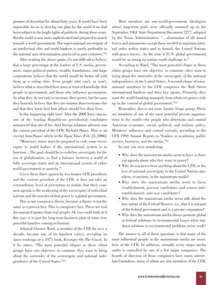 promise of discretion for almost forty years. It would have been          Most members are one-world-government ideologists
impossible for us to develop our plan for the world if we had        whose long-term goals were officially summed up in the
been subject to the bright lights of publicity during those years.   September 1961 State Department Document 7277, adopted
But the world is now more sophisticated and prepared to march        by the Nixon Administration: “…elimination of all armed
towards a world government. The super-national sovereignty of        forces and armaments except those needed to maintain inter-
an intellectual elite and world bankers is surely preferable to      nal order within states and to furnish the United Nations
the national auto-determination practiced in past centuries.”61      with peace forces…by the time it [U.N. global government]
     After reading the above quote, it’s not difficult to believe    would be so strong no nation could challenge it.”
that a large percentage of the leaders of U.S. media, govern-             According to Ward, “The most powerful clique in these
ment, major political parties, wealthy foundations, and large        elitist groups have one objective in common—they want to
corporations believe that the world would be better off with         bring about the surrender of the sovereignty of the national
them as a ruling elite. Even people who can’t, or won’t,             independence of the United States. A second clique of inter-
believe what is described here must at least acknowledge that        national members in the CFR comprises the Wall Street
people in government, and those who influence government,            international bankers and their key agents. Primarily, they
do what they do not only to increase their power, but because        want the world-banking monopoly from whatever power ends
they honestly believe that they are smarter than everyone else       up in the control of global government.”63
and that they know best how others should live their lives.               Remember, this is not some lunatic fringe group. These
     Is this happening right now? After the 2008 Iowa caucus,        are members of one of the most powerful private organiza-
one of the leading Republican presidential candidates                tions in the world—the people who determine and control
announced that one of his chief foreign relations advisors was       American economic, social, political, and military policy.
the current president of the CFR, Richard Haass. Here is an          Members’ influence and control extends, according to the
excerpt from Haass’ article in the Tapai Times (Feb. 21, 2006):      CFR 1993 Annual Report, to “leaders in academia, public
     “Moreover, states must be prepared to cede some sover-          service, business, and the media.”64
eignty to world bodies if the international system is to                  In case you were wondering:
function…The goal should be to redefine sovereignty for the
                                                                         • Why does the mainstream media seem to have a clear-
era of globalization, to find a balance between a world of
                                                                           cut agenda about who they want in power?
fully sovereign states and an international system of either
                                                                         • Why do you never hear anything about the CFR, or the
world government or anarchy.”
                                                                           loss of national sovereignty to the United Nations any-
     Given these three quotes by two former CFR presidents
                                                                           where, at anytime, in the mainstream media?
and the current president of the CFR, it does not take an
                                                                         • Why does the mainstream media seem to favor
extraordinary level of perception to realize that their com-
                                                                           establishment, pro-war candidates and censor anti-
mon agenda is the weakening of the sovereignty of individual
                                                                           establishment, anti-war candidates?
nations and the transfer of that power to a global government.
                                                                         • Why does the mainstream media never talk about the
     This is not conspiracy theory, because a theory is not the
                                                                           true nature of the Federal Reserve, i.e., that it is not part
same as a proven fact. This is conspiracy fact. These are real
                                                                           of the federal government and is a private corporation?
documented quotes from real people. Or you could look at it
                                                                         • Why does the mainstream media always promote global
this way: it is just the long-term business plan of some very
                                                                           or federal solutions to environmental issues when top-
powerful families coming to fruition.
                                                                           down solutions to environmental problems never work?
     Admiral Chester Ward, a member of the CFR for over a
decade, became one of its harshest critics, revealing its                The answer to all of those questions is that many of the
inner workings in a 1975 book, Kissinger On The Couch. In            most influential people in the mainstream media are mem-
it he states, “The most powerful cliques in these elitist            bers of the CFR. In addition, virtually every major media
groups have one objective in common: they want to bring              outlet is controlled by one of a few major companies. The
about the surrender of the sovereignty and national inde-            boards of directors of those companies have many interre-
pendence of the United States.”62                                    lated members, many of whom are also members of the CFR.


                                                                                      WWW.COMMONSENSEREVISITED.COM                 15
 