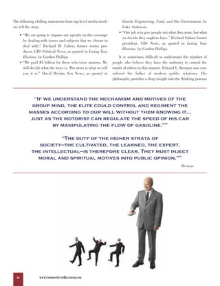 The following chilling statements from top-level media insid-           Genetic Engineering, Food, and Our Environment, by
ers tell the story:                                                     Luke Anderson
                                                                      • “Our job is to give people not what they want, but what
       • “We are going to impose our agenda on the coverage
                                                                        we decide they ought to have.” Richard Salant, former
         by dealing with issues and subjects that we choose to
                                                                        president, CBS News, as quoted in Losing Your
         deal with.” Richard M. Cohen, former senior pro-
                                                                        Illusions, by Gordon Phillips
         ducer, CBS Political News, as quoted in Losing Your
         Illusions, by Gordon Phillips                                It is sometimes difficult to understand the mindset of
       • “We paid $3 billion for these television stations. We    people who believe they have the authority to control the
         will decide what the news is. The news is what we tell   minds of others in this manner. Edward L. Bernays was con-
         you it is.” David Boylan, Fox News, as quoted in         sidered the father of modern public relations. His
                                                                  philosophy provides a deep insight into the thinking process




               “If we understand the mechanism and motives of the
              group mind, the elite could control and regiment the
            masses according to our will without them knowing it…
             just as the motorist can regulate the speed of his car
                      by manipulating the flow of gasoline.”                                       65




                        “The duty of the higher strata of
                 society—the cultivated, the learned, the expert,
              the intellectual—is therefore clear. They must inject
                moral and spiritual motives into public opinion.”                                           66




                                                                                                              Bernays




  16               WWW.COMMONSENSEREVISITED.COM
 
