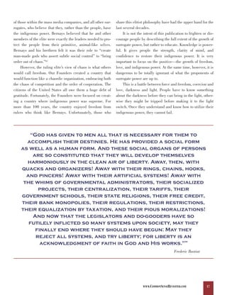 of those within the mass media companies, and all other sur-    share this elitist philosophy have had the upper hand for the
rogates, who believe that they, rather than the people, have    last several decades.
the indigenous power. Bernays believed that he and other             It is not the intent of this publication to frighten or dis-
members of the elite were exactly the leaders needed to pro-    courage people by describing the full extent of the growth of
tect the people from their primitive, animal-like selves.       surrogate power, but rather to educate. Knowledge is power-
Bernays and his brethren felt it was their role to “create      ful. It gives people the strength, clarity of mind, and
man-made gods who assert subtle social control” to “bring       confidence to restore their indigenous power. It is very
order out of chaos.”67                                          important to focus on the positive—the growth of freedom,
     However, the ruling elite’s view of chaos is what others   love, and indigenous power. At the same time, however, it is
would call freedom. Our Founders created a country that         dangerous to be totally ignorant of what the proponents of
would function like a chaordic organization, embracing both     surrogate power are up to.
the chaos of competition and the order of cooperation. The           This is a battle between force and freedom, coercion and
citizens of the United States all owe them a huge debt of       love, darkness and light. People have to know something
gratitude. Fortunately, the Founders were focused on creat-     about the darkness before they can bring in the light, other-
ing a country where indigenous power was supreme. For           wise they might be tripped before making it to the light
more than 100 years, the country enjoyed freedom from           switch. Once they understand and know how to utilize their
rulers who think like Bernays. Unfortunately, those who         indigenous power, they cannot fail.




       “God has given to men all that is necessary for them to
      accomplish their destinies. He has provided a social form
    as well as a human form. And these social organs of persons
        are so constituted that they will develop themselves
      harmoniously in the clean air of liberty. Away, then, with
    quacks and organizers! Away with their rings, chains, hooks,
      and pincers! Away with their artificial systems! Away with
     the whims of governmental administrators, their socialized
          projects, their centralization, their tariffs, their
    government schools, their state religions, their free credit,
    their bank monopolies, their regulations, their restrictions,
    their equalization by taxation, and their pious moralizations!
        And now that the legislators and do-gooders have so
       futilely inflicted so many systems upon society, may they
         finally end where they should have begun: May they
         reject all systems, and try liberty; for liberty is an
           acknowledgment of faith in God and His works.”                                                    68




                                                                                                      Frederic Bastiat




                                                                                 WWW.COMMONSENSEREVISITED.COM               17
 