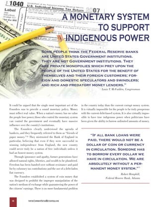 A MONETARY SYSTEM
                                                        TO SUPPORT
                                                 INDIGENOUS POWER
                             Some people think the Federal Reserve banks
                             are United States Government institutions.
                             They are not Government institutions. They
                             are private monopolies which prey upon the
                             people of the United States for the benefit of
                             themselves and their foreign customers; for-
                             eign and domestic speculators and swindlers;
                             and rich and predatory money lenders.                                       69



                                                                                    Louis T. McFadden, Congressman




It could be argued that the single most important act of the     in the country today than the current corrupt money system.
Founders was to provide a sound monetary policy. Money           It is virtually impossible for the people to be truly prosperous
must reflect real value. When a nation’s money has no value      with the current debt-based system. It is also virtually impos-
the people lose power; those who control the monetary system     sible to have true indigenous power when politicians have
can control the government and eventually have massive           been given the ability to borrow unlimited amounts of money.
influence over the country’s institutions.
     The Founders clearly understood the agenda of

                                                                        “If all bank loans were
bankers, and they frequently referred to them as “friends of

                                                                      paid, there would not be a
paper money.”70 They mistrusted the Bank of England in

                                                                     dollar of coin or currency
particular, believing that even if they were successful in
winning independence from England, the new country
could never truly be a nation of free individuals unless it          in circulation. Someone has
had an honest money system.
                                                                     to borrow every dollar we
                                                                      have in circulation. We are
     Through ignorance and apathy, former generations have

                                                                       absolutely without a per-
allowed natural rights, liberties, and wealth to be plundered.

                                                                        manent money system.”
Freedom has been handed over without resistance and paid
                                                                                                                      71
for by voluntary tax contributions and the use of a debt-laden
fiat currency.
                                                                                                    Robert Hemphill,
     The Founders established a system of coin money that
                                                                                       Federal Reserve Bank, Atlanta
was designed to prohibit the improper manipulation of the
nation’s medium of exchange while guaranteeing the power of
the citizens’ earnings. There is no more fundamental problem



  18             WWW.COMMONSENSEREVISITED.COM
 