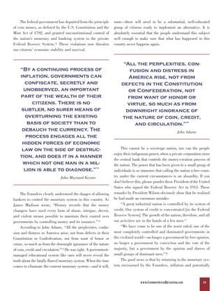 The federal government has departed from the principle        soon—there will need to be a substantial, well-educated
of coin money, as defined by the U.S. Constitution and the        group of citizens ready to implement an alternative. It is
Mint Act of 1792, and granted unconstitutional control of         absolutely essential that the people understand this subject
the nation’s monetary and banking system to the private           well enough to make sure that what has happened in this
Federal Reserve System.72 These violations now threaten           country never happens again.
our citizens’ economic stability and survival.


                                                                       “All the perplexities, con-
    “By a continuing process of                                           fusion and distress in
    inflation, governments can                                           America rise, not from
      confiscate, secretly and                                        defects in the Constitution
      unobserved, an important                                           or Confederation, not
    part of the wealth of their                                          from want of honor or
         citizens. There is no                                          virtue, so much as from
    subtler, no surer means of                                          downright ignorance of
      overturning the existing                                        the nature of coin, credit,
       basis of society than to                                             and circulation.”                     76



     debauch the currency. The
       process engages all the
                                                                                                           John Adams

     hidden forces of economic
     law on the side of destruc-                                      This cannot be a sovereign nation, nor can the people

    tion, and does it in a manner
                                                                  enjoy their indigenous power, when a private corporation owns

     which not one man in a mil-
                                                                  the central bank that controls the money-creation process of

      lion is able to diagnose.”
                                                                  the nation. The power that has been given to a small group of
                                                      73
                                                                  individuals is so immense that calling the nation a free coun-
                               John Maynard Keynes                try under the current circumstances is an absurdity. If you
                                                                  don’t believe this, please ponder these President of the United
                                                                  States who signed the Federal Reserve Act in 1913. These
     The Founders clearly understood the danger of allowing       remarks by President Wilson obviously show that he realized
bankers to control the monetary system in this country. As        he had made an enormous mistake:
James Madison wrote, “History records that the money                  “A great industrial nation is controlled by its system of
changers have used every form of abuse, intrigue, deceit,         credit. Our system of credit is concentrated [in the Federal
and violent means possible to maintain their control over         Reserve System]. The growth of the nation, therefore, and all
governments by controlling money and its issuance.”74             our activities are in the hands of a few men.77
     According to John Adams, “All the perplexities, confu-           “We have come to be one of the worst ruled, one of the
sion and distress in America arise, not from defects in their     most completely controlled and dominated governments in
Constitution or Confederation, not from want of honor or          the civilized world—no longer a government by free opinion,
virtue, so much as from the downright ignorance of the nature     no longer a government by conviction and the vote of the
of coin, credit and circulation.”75 He was right. A government-   majority, but a government by the opinion and duress of
managed educational system like ours will never reveal the        small groups of dominant men.”78
truth about the fatally flawed monetary system. When the time         The good news is that by returning to the monetary sys-
comes to eliminate the current monetary system—and it will,       tem envisioned by the Founders, inflation and potentially



                                                                                   WWW.COMMONSENSEREVISITED.COM             19
 