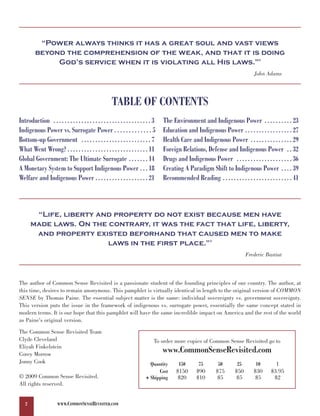 “Power always thinks it has a great soul and vast views
         beyond the comprehension of the weak, and that it is doing
              God’s service when it is violating all His laws.”                                                                          2




                                                                                                                                       John Adams




                                                         TABLE OF CONTENTS
Introduction . . . . . . . . . . . . . . . . . . . . . . . . . . . . . . . . . . . 3   The Environment and Indigenous Power . . . . . . . . . . 23
Indigenous Power vs. Surrogate Power . . . . . . . . . . . . . 5                       Education and Indigenous Power . . . . . . . . . . . . . . . . . 27
Bottom-up Government . . . . . . . . . . . . . . . . . . . . . . . . . 7               Health Care and Indigenous Power . . . . . . . . . . . . . . . 29
What Went Wrong? . . . . . . . . . . . . . . . . . . . . . . . . . . . . . 11          Foreign Relations, Defense and Indigenous Power . . 32
Global Government: The Ultimate Surrogate . . . . . . . 14                             Drugs and Indigenous Power . . . . . . . . . . . . . . . . . . . . 36
A Monetary System to Support Indigenous Power . . . 18                                 Creating A Paradigm Shift to Indigenous Power . . . . 39
Welfare and Indigenous Power . . . . . . . . . . . . . . . . . . . 21                  Recommended Reading . . . . . . . . . . . . . . . . . . . . . . . . . 41



        “Life, liberty and property do not exist because men have
       made laws. On the contrary, it was the fact that life, liberty,
        and property existed beforhand that caused men to make
                         laws in the first place.”                                                             3




                                                                                                                                   Frederic Bastiat



The author of Common Sense Revisited is a passionate student of the founding principles of our country. The author, at
this time, desires to remain anonymous. This pamphlet is virtually identical in length to the original version of COMMON
SENSE by Thomas Paine. The essential subject matter is the same: individual sovereignty vs. government sovereignty.
This version puts the issue in the framework of indigenous vs. surrogate power, essentially the same concept stated in
modern terms. It is our hope that this pamphlet will have the same incredible impact on America and the rest of the world
as Paine's original version.

The Common Sense Revisited Team
Clyde Cleveland                                                                    To order more copies of Common Sense Revisited go to
Eliyah Finkelstein
Corey Morrow
                                                                                       www.CommonSenseRevisited.com
Jonny Cook                                                                      Quantity      150        75         50        25        10        1
                                                                                    Cost     $150       $90        $75       $50       $30      $3.95
© 2009 Common Sense Revisited.                                                + Shipping      $20       $10         $5        $5        $5       $2
All rights reserved.


   2                   WWW.COMMONSENSEREVISITED.COM
 
