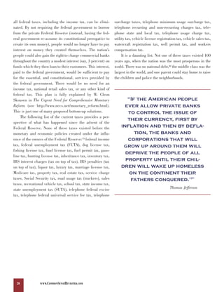 all federal taxes, including the income tax, can be elimi-       surcharge taxes, telephone minimum usage surcharge tax,
nated. By not requiring the federal government to borrow         telephone recurring and non-recurring charges tax, tele-
from the private Federal Reserve (instead, having the fed-       phone state and local tax, telephone usage charge tax,
eral government re-assume its constitutional prerogative to      utility tax, vehicle license registration tax, vehicle sales tax,
create its own money), people would no longer have to pay        watercraft registration tax, well permit tax, and workers
interest on money they created themselves. The nation’s          compensation tax.
people could also gain the right to charge commercial banks           It is a daunting list. Not one of these taxes existed 100
throughout the country a modest interest (say, 3 percent) on     years ago, when the nation was the most prosperous in the
funds which they then loan to their customers. This interest,    world. There was no national debt,80 the middle class was the
paid to the federal government, would be sufficient to pay       largest in the world, and one parent could stay home to raise
for the essential, and constitutional, services provided by      the children and police the neighborhoods.
the federal government. There would be no need for an
income tax, national retail sales tax, or any other kind of

                                                                        “If the American people
federal tax. This plan is fully explained by W. Cleon

                                                                       ever allow private banks
Skousen in The Urgent Need for Comprehensive Monetary
Reform (see http://www.nccs.net/monetary_reform.html).
This is just one of many proposed bottom-up solutions.                  to control the issue of
     The following list of the current taxes provides a per-
                                                                        their currency, first by
                                                                     inflation and then by defla-
spective of what has happened since the advent of the

                                                                           tion, the banks and
Federal Reserve. None of these taxes existed before the

                                                                        corporations that will
monetary and economic policies created under the influ-
ence of the owners of the Federal Reserve:79 federal income
tax, federal unemployment tax (FUTA), dog license tax,                grow up around them will
fishing license tax, food license tax, fuel permit tax, gaso-
                                                                       deprive the people of all
                                                                       property until their chil-
line tax, hunting license tax, inheritance tax, inventory tax,

                                                                     dren will wake up homeless
IRS interest charges (tax on top of tax), IRS penalties (tax

                                                                         on the continent their
on top of tax), liquor tax, luxury tax, marriage license tax,
Medicare tax, property tax, real estate tax, service charge
taxes, Social Security tax, road usage tax (truckers), sales             fathers conquered."                         81


taxes, recreational vehicle tax, school tax, state income tax,
state unemployment tax (SUTA), telephone federal excise                                               Thomas Jefferson
tax, telephone federal universal service fee tax, telephone




  20             WWW.COMMONSENSEREVISITED.COM
 