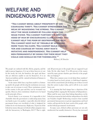 WELFARE AND
INDIGENOUS POWER
        “You cannot bring about prosperity by dis-
        couraging thrift. You cannot strengthen the
        weak by weakening the strong. You cannot
        help the wage earner by pulling down the
        wage payer. You cannot further the brother-
        hood of man by encouraging class hatred. You
        cannot help the poor by destroying the rich.
        You cannot keep out of trouble by spending
        more than you earn. You cannot build charac-
        ter and courage by taking away man’s
        initiative and independence. You cannot help
        men permanently by doing for them what they
        could and should do for themselves.”                                    82



                                                                         William J. H. Boetcker




The people are endowed with life, liberty, property, and the    only 28 percent goes to the people who are supposed to get
right to pursue happiness. It is up to them, however, to care   help. On the other hand, 75 to 80 percent of the money
for the needy, the sick, the homeless, the aged, and those      raised by many private charities goes directly to the people
who are otherwise unable to care for themselves. It is an       they are helping.84
American tradition and the natural inclination of humans to          What does common sense reveal about those numbers?
help those in need.                                             A system based on local, private, or faith-based organiza-
     As the nation shifts from a top-down model to a bottom-    tions will do a much better job of taking care of those in need
up model, the people will develop the institutions necessary    than the system in place today, and it will do so at a much
to take care of everyone in need. These institutions existed    lower cost.
in this country in the past and they can be recreated very           It is amazing that food stamps have a depiction of the
quickly. However, these institutions should never be based      Founding Fathers signing the Declaration of Independence.
on the principle of force.                                      What could be more ironic than linking dependency on the
     Forced charity is an oxymoron. It is impossible to feel    federal government for food with the independence for which
charitable when the government is confiscating money from       our Founders fought? Redirecting resources from wasteful
one family to give it to another—especially when the federal    government bureaucracies to private organizations and local
government keeps over two-thirds of what is budgeted for        entities will provide for the basic needs of the people, with-
welfare for its own bureaucracy. Right now, 72 percent of the   out the federal government’s involvement.
federal tax money that goes to federal welfare programs stays        In many cases, federal welfare provisions are not only
with the bureaucracy in Washington, D.C.!83 That is right,      misdirected, but morally destructive. Poverty has increased


                                                                                 WWW.COMMONSENSEREVISITED.COM             21
 