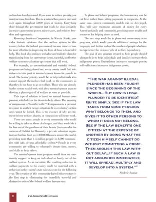 as freedom has decreased. If you want to reduce poverty, you            To phase out federal programs, the bureaucracy can be
must increase freedom. This is a natural law proven over and       cut first, rather than cutting payments to recipients. At the
over again throughout 5,000 years of history. Everything           same time, proven community models can be developed.
done through the government that could be done privately           This will save enormous amounts of money for every
increases government power, raises taxes, and reduces free-        American family and community, providing more wealth and
dom and opportunity.                                               resources for helping those in need.
     Renewing American Compassion, by Marvin Olasky, pro-               The next step would be to phase out unnecessary state
vides historic evidence that the welfare system in this            programs, which would provide additional savings for the
country before the federal government became involved was          taxpayers and further reduce the number of people who have
far more effective in improving the lives of those who needed      to experience the vicious cycle of welfare dependency.
help. This book also outlines workable and realistic plans for          The goal of any program created to help people should
transitioning from the current top-down, wasteful, ineffective     ultimately be to help individuals and families increase their
welfare system to a bottom-up system that will work.               indigenous power. Dependency increases surrogate power;
     For example, as unconstitutional and wasteful federal         self-sufficiency increases indigenous power.
programs are being phased out, every county could find vol-
unteers to take part in mentor/sponsor teams for people in

                                                                         “The war against illegal
need. The teams’ priority would be to help individuals who

                                                                         plunder has been fought
cannot support themselves find work in the community so

                                                                        since the beginning of the
that they do not have to go on welfare. Those who are already
in the system would work with their mentor/sponsor team to
develop a plan to get off of welfare as soon as possible.                world…But how is legal
     This type of solution is based on natural human com-
                                                                         plunder to be identified?
                                                                        Quite simply. See if the law
passion, which drives the desire to help others. The meaning

                                                                         takes from some persons
of compassion is “to suffer with.”85 Compassion is a personal

                                                                       what belongs to them, and
response to another being’s situation. It is a voluntary action
and cannot be forced. This is the essence of why govern-
ment-driven welfare, charity, or compassion will never work.           gives it to other persons to
     There are many people in every community who would
                                                                         whom it does not belong.
                                                                       See if the law benefits one
be willing to take on these challenges, and they would do it

                                                                         citizen at the expense of
for free out of the goodness of their hearts. Just consider the

                                                                        another by doing what the
success of Habitat for Humanity, a private volunteer organ-
ization that has built over 300,000 houses around the world,
providing more than 1.5 million people in 3,000 communi-                citizen himself cannot do
ties with safe, decent, affordable shelter.86 People in every
                                                                       without committing a crime.
                                                                       Then abolish this law with-
community are willing to voluntarily donate time, money,

                                                                        out delay…If such a law is
and skills to help others.

                                                                        not abolished immediately,
     The mentor/sponsor team program would draw on com-
munity support to keep an individual or family out of the
welfare system. As an incentive, the resulting reduction in            it will spread: multiply and
welfare payments to the county could be matched with a
                                                                          develop into a system.”                     87


reduction in the county’s state sales tax rate for the following
year. The creation of this community-based infrastructure is                                           Frederic Bastiat
the first step to eliminating the incredibly wasteful and
destructive role of the federal welfare bureaucracy.




  22             WWW.COMMONSENSEREVISITED.COM
 