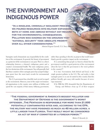 THE ENVIRONMENT AND
INDIGENOUS POWER
         “In a mindless, criminally negligent process,
         we poured resources into military expansion
         both at home and abroad without any regard
         for the environmental consequences.
         Pollution was ignored on the grounds that
         ‘national security’ took absolute priority
         over all other considerations.”                                88



                                                      Admiral Eugene Carroll, U.S. Navy (Retired)




Surrogates rarely demonstrate any responsibility for the condi-     rather than spending it directly on projects that would imme-
tion of the environment. In general, the history of government      diately provide a positive impact on the environment.
as a protector of the environment is very poor. There is a direct       It is astonishing that people in America think that the
relationship between a citizenry’s indigenous power and a           government would be a good protector of the environment
country’s environmental health. The more indigenous power,          when the fact is that the government is the worst polluter
the less destruction of the environment. You will generally find    in the country!89
that those countries where surrogate power has usurped indige-          It is true. Government, both federal and local, is the
nous power have the worst track records for environmental           single greatest polluter in the U.S. The sad reality is that
destruction.                                                        surrogate power is so out of control in this country that this
     The U.S. government has a horrible track record in regard      polluter literally gets away with murder because of sover-
to the environment. However, most of the major environmen-          eign immunity:
tal organizations in the country raise millions of dollars and          • In 1988 the EPA demanded that the Departments of
spend the vast majority of that money lobbying government,                 Energy and Defense clean up 17 of their weapons




      “The federal government is America’s biggest polluter and
         the Department of Defense is the government’s worst
     offender…The Pentagon is responsible for more than 21,000
       potentially contaminated sites and, according to the EPA,
     the military may have poisoned as much as 40 million acres, a
     little larger than Florida. That result might be considered
            an act of war if committed by a foreign power.”                                                   90




                                                                                                   Robert F. Kennedy Jr.



                                                                                     WWW.COMMONSENSEREVISITED.COM            23
 