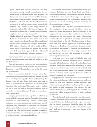 plants, which were leaking radioactive and toxic                It is already happening without the help of the gov-
         chemicals, causing enough contamination to cost            ernment. Buildings are now being built according to
         $100 billion in clean-up costs over 50 years! No           natural principles that do not create pollution. Farming
         bureaucrats went to jail or were sued for damages.         methods that mimic nature allow crops to be profitably
         Government departments have sovereign immunity.91          grown without damaging the environment. Manufacturing
       • In 1984, a Utah court ruled that the U.S. military was     processes based on observing natural processes are
         negligent in its nuclear testing, causing serious health   already gaining acceptance.
         problems (e.g., death) for the people exposed to                Moving away from a top-down system will also result in
         radioactive fallout. The U.S. Court of Appeals dis-        the elimination of government subsidies, which are
         missed the claims of the victims because government        destructive to the environment. Federal subsidies to the
         employees have sovereign immunity.92                       oil, gas, and coal industries have kept fossil fuel prices low,
       • Hooker Chemical begged the Niagara Falls School            discouraging the development of cleaner alternatives.
         Board not to excavate the land where Hooker had            Federal subsidies to agriculture encourage farmers to cul-
         safely stored toxic chemical waste. The school board       tivate their lands to the hilt. This has resulted in larger
         ignored these warnings and taxpayers had to foot a         farms and more intense applications of fertilizers, pesti-
         $30 million relocation bill when health problems           cides, and herbicides, with sometimes disastrous results
         arose. The EPA filed suit, not against the reckless        for neighbors downstream.95 Therefore, the elimination of
         school board, but against Hooker Chemical!                 all agricultural subsidies as well as all government subsi-
         Government officials have sovereign immunity.93            dies to the oil, gas, and coal industries is essential to
                                                                    preserving the environment.
     Unfortunately, there are many, many examples like
                                                                         At the same time, it is up to each individual to make envi-
these. It is simply common sense not to rely on the fox to pro-
                                                                    ronmentally sound decisions. Everything makes a difference,
tect the hen house.
                                                                    from what light bulbs you use to how well insulated your home
     Currently, government employees and government con-
                                                                    is to what vehicle you choose to drive. Fortunately, in almost
tractors have immunity from liability for the environmental
                                                                    every instance there is an economic incentive already built
damage they create.94 It is absolutely crucial that this immu-
                                                                    into being environmentally aware. For example, insulation
nity be eliminated.
                                                                    retrofits on homes usually pay for themselves within 18
     There is no question that the Founders would have
                                                                    months.96 After that, it is pure profit.
required the originators of environmental damage, regard-
                                                                         If properly done, community-based financial incentives
less of who they were, to pay for the costs of correcting that
                                                                    that encourage individuals to be more environmentally con-
damage. After all, why should individuals who work on
                                                                    scious can have wide community support and foster good
behalf of governments or corporations be allowed greater
                                                                    relations among people who are working together to improve
rights than other individuals? Restorative justice—making
                                                                    the quality of their community. For instance, in 2007
full use of civil law and civil courts—would do more to
                                                                    National Public Radio (NPR) reported that over 600 com-
restore the environment than any federal government pro-
                                                                    munities are taking it upon themselves to reduce pollution
gram ever devised.
                                                                    on their own.
     Changing government from a top-down to a bottom-up
                                                                         These individuals and communities are doing exactly
system will play a critical part in eliminating institutional
                                                                    what they should be doing: cleaning up their environment
resistance to environmentally friendly technologies.
                                                                    from the bottom up. Unfortunately, the report insinuates
Indigenous power and environmental protection are not only
                                                                    that the federal government should be taking the initia-
compatible, they are essential to each other. The fundamen-
                                                                    tive. Grand schemes from the top down, however, just
tal principles of a free society are based on an understanding
                                                                    don’t work and in many cases create more damage to the
of natural law. That understanding provides a model for
                                                                    environment.
restructuring institutions for maximum personal evolution,
as well as resolving environmental problems.



  24                WWW.COMMONSENSEREVISITED.COM
 