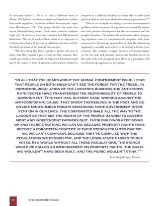 of everyone within it. But it is now a different story in        response to a difficult situation has been able to make hard
Maine. The lobster coalition created local legislative bodies    political choices that have eluded mainstream government.”99
that made regulatory decisions without bureaucratic input             This is an example of solving a serious environmental
from Washington, D.C. The group divided the state into           problem without coercion. It represents an incredibly impor-
seven lobster-fishing zones. Each zone contains between          tant and positive development for the environment and the
eight and 14 districts, and every district has 100 licensed      people’s freedom. The irrefutable conclusion when compar-
fishermen. The job of each of these units is to cooperate in     ing top-down coercive environmental programs with these
crafting rules that will prevent overfishing and stave off the   non-coercive bottom-up approaches is that the bottom-up
dreaded intrusion of the federal bureaucrats.                    approach is actually more effective at dealing with the envi-
    “The first thing the local legislative bodies did was to     ronment. The constant struggle between environmentalists
agree that they wouldn’t put a limit on fish; instead, they      on the one side and property owners and freedom lovers on
would put a limit on the number of traps each fisherman could    the other side will disappear once there is a paradigm shift
put in the water. A form of grassroots government created in     to a bottom-up approach to governing.




       “In all that I’ve heard about the animal confinement issue, I find
       that people on both sides can’t see the forest for the trees…In
        promoting regulation of the livestock business the anti-corpo-
         rate people have transferred the responsibility of people to
          government. This fact has, in every case, worked against the
       anti-corporate cause. They shoot themselves in the foot and go
        on like mind-numbed robots demanding more government inter-
          vention in our lives. The corporates smile all the way to the
        lagoon as they see the rights of the people handed to govern-
        ment and independent farmers quit. Their buildings keep going
       up and there’s nothing we can do, because property rights have
         become a forgotten concept. If their stench pollutes our pic-
            nic we can’t complain, because they’ve complied with the
        regulations we begged for, and the legislature passed to buy
          votes. In a world without all these regulations, the stench
        would be called an infringement on property rights, the build-
         ing wouldn’t have been built, and the picnic wouldn’t stink.”                                              100




                                                                                          Fritz Grogtzkruger, Farmer




  26             WWW.COMMONSENSEREVISITED.COM
 