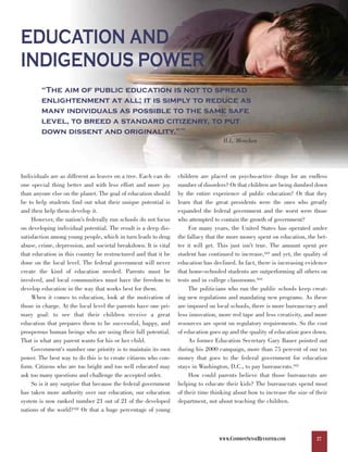 EDUCATION AND
INDIGENOUS POWER
        “The aim of public education is not to spread
        enlightenment at all; it is simply to reduce as
        many individuals as possible to the same safe
        level, to breed a standard citizenry, to put
        down dissent and originality.”                           101



                                                                                   H.L. Mencken




Individuals are as different as leaves on a tree. Each can do    children are placed on psycho-active drugs for an endless
one special thing better and with less effort and more joy       number of disorders? Or that children are being dumbed down
than anyone else on the planet. The goal of education should     by the entire experience of public education? Or that they
be to help students find out what their unique potential is      learn that the great presidents were the ones who greatly
and then help them develop it.                                   expanded the federal government and the worst were those
     However, the nation’s federally run schools do not focus    who attempted to contain the growth of government?
on developing individual potential. The result is a deep dis-         For many years, the United States has operated under
satisfaction among young people, which in turn leads to drug     the fallacy that the more money spent on education, the bet-
abuse, crime, depression, and societal breakdown. It is vital    ter it will get. This just isn’t true. The amount spent per
that education in this country be restructured and that it be    student has continued to increase,103 and yet, the quality of
done on the local level. The federal government will never       education has declined. In fact, there is increasing evidence
create the kind of education needed. Parents must be             that home-schooled students are outperforming all others on
involved, and local communities must have the freedom to         tests and in college classrooms.104
develop education in the way that works best for them.                The politicians who run the public schools keep creat-
     When it comes to education, look at the motivation of       ing new regulations and mandating new programs. As these
those in charge. At the local level the parents have one pri-    are imposed on local schools, there is more bureaucracy and
mary goal: to see that their children receive a great            less innovation, more red tape and less creativity, and more
education that prepares them to be successful, happy, and        resources are spent on regulatory requirements. So the cost
prosperous human beings who are using their full potential.      of education goes up and the quality of education goes down.
That is what any parent wants for his or her child.                   As former Education Secretary Gary Bauer pointed out
     Government's number one priority is to maintain its own     during his 2000 campaign, more than 75 percent of our tax
power. The best way to do this is to create citizens who con-    money that goes to the federal government for education
form. Citizens who are too bright and too well educated may      stays in Washington, D.C., to pay bureaucrats.105
ask too many questions and challenge the accepted order.              How could parents believe that those bureaucrats are
     So is it any surprise that because the federal government   helping to educate their kids? The bureaucrats spend most
has taken more authority over our education, our education       of their time thinking about how to increase the size of their
system is now ranked number 21 out of 21 of the developed        department, not about teaching the children.
nations of the world?102 Or that a huge percentage of young



                                                                                  WWW.COMMONSENSEREVISITED.COM            27
 