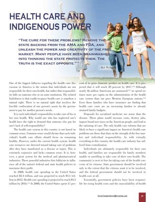 HEALTH CARE AND
INDIGENOUS POWER
         “The cure for these problems? Remove the
         state backing from the AMA and FDA, and
         unleash the power and creativity of the free
         market. Many people have been brainwashed
         into thinking the state protects them. The
         truth is the exact opposite.”                                110



                                                                                               Bob Wallace




One of the biggest fallacies regarding the health care dis-                 cent of its gross domestic product on health care. It is pro-
cussion in America is the notion that individuals are not                   jected that it will reach 20 percent by 2017.112 Although
responsible for their own health, but rather that responsibil-              nearly 46 million Americans are uninsured,113 we spend six
ity falls on someone else or on some institution. The related               times more per capita on the administration of the health
foolishness is that cradle-to-grave health care is somehow a                care system than our peer Western European nations.114
natural right. There is no natural right that involves the                  Even those families who have insurance are finding that
forcible confiscation of one person’s assets by the govern-                 health care costs are an increasing burden to already
ment to pay for another person’s needs.                                     strained family budgets.
      It is each individual’s responsibility to take care of his or              Proposals for socialized medicine are worse than the
her own health. Why would one who has neglected one’s                       disease. These plans would increase costs, destroy jobs,
health have the right to demand that someone else pay for                   impose broad new taxes on the American people, and lead to
one’s lack of self-responsibility?                                          the rationing of care. The only health care reforms that are
      The health care system in this country is not based on                likely to have a significant impact on America’s health care
common sense. Common sense would dictate that each indi-                    problems are those that draw on the strength of the free mar-
vidual’s health care efforts should focus on remaining                      ket and individual responsibility. As with virtually
healthy. However, under the current health system, health                   everything in this country, the health care industry has suf-
care resources are directed toward taking care of problems                  fered from centralization.
after they have manifested as a disease or injury. This is                       Individuals are ultimately responsible for their own
extremely expensive and lacks common sense. It is, how-                     health, and families are responsible for family members
ever, a great system for the medical and pharmaceutical                     unable or unwilling to take care of their own health. The
industries. These powerful industries hire lobbyists to influ-              community is next in line for taking care of the health con-
ence all of the nation’s federal and state health policies to               cerns of its citizens. State government should be involved
maximize their profit.                                                      only to the extent that the citizens want it to be involved,
      In 2008, health care spending in the United States                    and the federal government should not be involved in
reached $2.4 trillion, and was projected to reach $3.1 tril-                health care at all.
lion in 2012. Health care spending is projected to reach $4.3                    Essentially, government policies have been responsi-
trillion by 2016.111 In 2008, the United States spent 17 per-               ble for rising health costs and the unavailability of health



                                                                                            WWW.COMMONSENSEREVISITED.COM            29
 