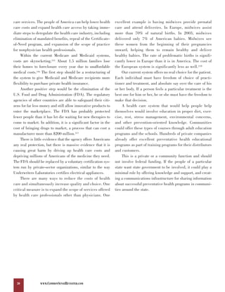 care services. The people of America can help lower health       excellent example is having midwives provide prenatal
care costs and expand health care access by taking imme-         care and attend deliveries. In Europe, midwives assist
diate steps to deregulate the health care industry, including    more than 70% of natural births. In 2003, midwives
elimination of mandated benefits, repeal of the Certificate-     delivered only 7% of American babies. Midwives see
of-Need program, and expansion of the scope of practice          these women from the beginning of their pregnancies
for nonphysician health professionals.                           onward, helping them to remain healthy and deliver
     Within the current Medicare and Medicaid systems,           healthy babies. The rate of problematic births is signifi-
costs are skyrocketing.115 About 1.5 million families lose       cantly lower in Europe than it is in America. The cost of
their homes to foreclosure every year due to unaffordable        the European system is significantly less as well.118
medical costs.116 The first step should be a restructuring of         Our current system offers no real choice for the patient.
the system to give Medicaid and Medicare recipients more         Each individual must have freedom of choice of practi-
flexibility to purchase private health insurance.                tioner and treatment, and absolute say over the care of his
     Another positive step would be the elimination of the       or her body. If a person feels a particular treatment is the
U.S. Food and Drug Administration (FDA). The regulatory          best one for him or her, he or she must have the freedom to
agencies of other countries are able to safeguard their citi-    make that decision.
zens for far less money and still allow innovative products to        A health care system that would help people help
enter the marketplace. The FDA has probably protected            themselves would involve education in proper diet, exer-
fewer people than it has let die waiting for new therapies to    cise, rest, stress management, environmental concerns,
come to market. In addition, it is a significant factor in the   and other prevention-oriented knowledge. Communities
cost of bringing drugs to market, a process that can cost a      could offer these types of courses through adult education
manufacturer more than $200 million.117                          programs and the schools. Hundreds of private companies
     There is little evidence that the agency offers Americans   already offer excellent preventative health educational
any real protection, but there is massive evidence that it is    programs as part of training programs for their distributors
causing great harm by driving up health care costs and           and customers.
depriving millions of Americans of the medicine they need.            This is a private or a community function and should
The FDA should be replaced by a voluntary certification sys-     not involve federal funding. If the people of a particular
tem run by private-sector organizations, similar to the way      state want state government to be involved, it could play a
Underwriters Laboratories certifies electrical appliances.       minimal role by offering knowledge and support, and creat-
     There are many ways to reduce the costs of health           ing a communications infrastructure for sharing information
care and simultaneously increase quality and choice. One         about successful preventative health programs in communi-
critical measure is to expand the scope of services offered      ties around the state.
by health care professionals other than physicians. One




  30             WWW.COMMONSENSEREVISITED.COM
 