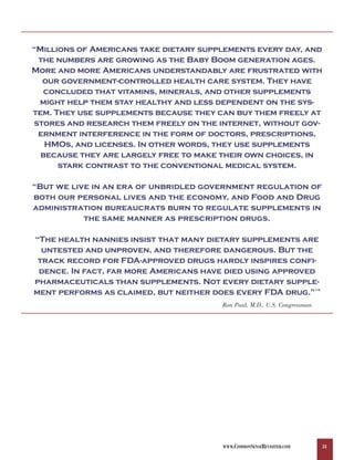 “Millions of Americans take dietary supplements every day, and
 the numbers are growing as the Baby Boom generation ages.
More and more Americans understandably are frustrated with
  our government-controlled health care system. They have
   concluded that vitamins, minerals, and other supplements
 might help them stay healthy and less dependent on the sys-
tem. They use supplements because they can buy them freely at
stores and research them freely on the internet, without gov-
 ernment interference in the form of doctors, prescriptions,
   HMOs, and licenses. In other words, they use supplements
  because they are largely free to make their own choices, in
      stark contrast to the conventional medical system.

“But we live in an era of unbridled government regulation of
both our personal lives and the economy, and Food and Drug
administration bureaucrats burn to regulate supplements in
           the same manner as prescription drugs.

“The health nannies insist that many dietary supplements are
  untested and unproven, and therefore dangerous. But the
 track record for FDA-approved drugs hardly inspires confi-
 dence. In fact, far more Americans have died using approved
pharmaceuticals than supplements. Not every dietary supple-
ment performs as claimed, but neither does every FDA drug.”                119




                                        Ron Paul, M.D., U.S. Congressman




                                        WWW.COMMONSENSEREVISITED.COM             31
 