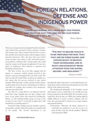 FOREIGN RELATIONS,
                                                       DEFENSE AND
                                                  INDIGENOUS POWER
                              “I hope our wisdom will grow with our power,
                              and teach us that the less we use our power
                              the greater it will be.”                     120



                                                                                                        Thomas Jefferson




There was a strong consensus among the Founders about for-

                                                                        “The way to secure peace is
eign relations that was based on their experience, wisdom,

                                                                       to be prepared for war. They
and common sense. They certainly did not believe in paci-

                                                                       that are on their guard, and
fism and they knew that the nation could not appear weak to
potential adversaries. They also knew that your friend’s
enemy becomes your enemy, so they advocated having a
                                                                          appear ready to receive
                                                                         their adversaries, are in
strong defense combined with a foreign policy that would

                                                                        much less danger of being
keep the country out of foreign entanglements. It was not a

                                                                         attacked than the supine,
policy of isolationism. They believed in commerce and

                                                                         secure, and negligent.”
friendship with all nations.
                                                                                                                        123
     The idea, in fact, was to be fully engaged with all
nations in commerce without getting involved in the
                                                                                                      Benjamin Franklin
alliances and wars that plagued the rest of the world. The
hope was that the United States would set an example as a
free nation that did not get involved in wars unless
attacked. With that policy in place, people of other nations       just about the right to bear arms, it is also about having a cit-
would strongly desire the peace and prosperity of America          izenry that is armed, well trained, and organized to come to the
and follow its example, thus creating a free, prosperous,          defense of the nation if necessary.
and more peaceful world.                                                The fundamental philosophy of the Founders toward
     The idea of a strong defense was balanced with the            other nations is just as valid today as it was 230 years ago.
belief that a large standing army was also a danger to the         Its basic principle is the Golden Rule: Do unto others as you
peace of any nation. Those who insisted on including the           would have them do unto you. While the wording might be
phrase, "a well regulated militia, being necessary to the          slightly different in various countries, religions, and cul-
security of a free state,"121 in the bill of rights had a well     tures, this same principle is found in every major religious
founded fear of standing armies.122                                and spiritual tradition:
     Instead of a large standing army, the Founders wanted a            • Christianity: “Therefore all things whatsoever ye
strong militia, and the militia, they believed, consisted of all          would that men should do to you, do ye even so to
of the people. The Second Amendment is not                                them: for this is the law and the prophets.” Matthew
                                                                          7:12, King James Bible

  32             WWW.COMMONSENSEREVISITED.COM
 