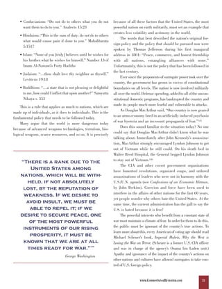• Confucianism: “Do not do to others what you do not         because of all these factors that the United States, the most
      want them to do to you.” Analects 15:23                    powerful nation on earth militarily, must set an example that
                                                                 creates less volatility and acrimony in the world.
    • Hinduism: “This is the sum of duty: do not do to others
                                                                      The words that best described the nation’s original for-
      what would cause pain if done to you.” Mahabharata
                                                                 eign policy and the policy that should be pursued now were
      5:1517
                                                                 spoken by Thomas Jefferson during his first inaugural
    • Islam: “None of you [truly] believes until he wishes for   address in 1801: “Peace, commerce, and honest friendship
      his brother what he wishes for himself.” Number 13 of      with all nations, entangling alliances with none.”
      Imam Al-Nawawi’s Forty Hadiths                             Unfortunately, this is not the policy that has been followed in
                                                                 the last century.
    • Judaism: “…thou shalt love thy neighbor as thyself.”
                                                                      Ever since the proponents of surrogate power took over the
      Leviticus 19:18
                                                                 country, the government has grown in excess of constitutional
    • Buddhism: “…a state that is not pleasing or delightful     boundaries on all levels. The nation is now involved militarily
      to me, how could I inflict that upon another?” Samyutta    all over the world. Defense spending, added to all of the uncon-
      Nikaya v. 353                                              stitutional domestic programs, has bankrupted the country and
                                                                 made its people much more fearful and vulnerable to attacks.
    This is a rule that applies as much to nations, which are
                                                                      As Douglas MacArthur said, “Our country is now geared
made up of individuals, as it does to individuals. This is the
                                                                 to an arms economy bred in an artificially induced psychosis
fundamental policy that needs to be followed today.
                                                                 of war hysteria and an incessant propaganda of fear.”125
    Many argue that the world is more dangerous today
                                                                      Does this sound familiar to the situation today? No one
because of advanced weapons technologies, terrorism, bio-
                                                                 could say that Douglas MacArthur didn’t know what he was
logical weapons, scarce resources, and so on. It is precisely
                                                                 talking about. Immediately after John Kennedy’s assassina-
                                                                 tion, MacArthur strongly encouraged Lyndon Johnson to get
                                                                 out of Vietnam while he still could. On his death bed in
                                                                 Walter Reed Hospital, the General begged Lyndon Johnson
    “There is a rank due to the                                  to stay out of Vietnam.126

        United States among
                                                                      The CIA and other covert government organizations

    nations, which will be with-
                                                                 have fomented revolutions, organized coups, and ordered

       held, if not absolutely
                                                                 assassinations of leaders who were not in harmony with the
                                                                 U.S./U.N. agenda (see Confessions of an Economic Hitman,
     lost, by the reputation of                                  by John Perkins). Coercion and force have been used to
     weakness. If we desire to                                   interfere in the affairs of other nations for the last 60 years,

      avoid insult, we must be
                                                                 yet people wonder why others hate the United States. At the

        able to repel it; if we
                                                                 same time, the current administration has the gall to say the

    desire to secure peace, one
                                                                 U.S. is hated because it is free!
                                                                      The powerful interests who benefit from a constant state of
        of the most powerful                                     war must maintain a climate of fear. In order for them to do this,
     instruments of our rising                                   the public must be ignorant of the country’s true actions. To

        prosperity, it must be
                                                                 learn more about this, every American of voting age should read

     known that we are at all
                                                                 Michael Scheuer’s book, Imperial Hubris, Why the West is

       times ready for war.”
                                                                 Losing the War on Terror. (Scheuer is a former U.S. CIA officer
                                                  124
                                                                 and was in charge of the agency’s Osama bin Laden unit.)
                                                                 Apathy and ignorance of the impact of the country’s actions on
                                 George Washington
                                                                 other nations and cultures have allowed surrogates to take con-
                                                                 trol of U.S. foreign policy.


                                                                                   WWW.COMMONSENSEREVISITED.COM               33
 