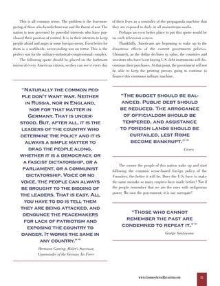 This is all common sense. The problem is the fear-mon-           of their lives as a reminder of the propaganda machine that
gering of those who benefit from war and the threat of war. The      they are exposed to daily in all mainstream media.
nation is now governed by powerful interests who have pur-                Perhaps an even better place to put this quote would be
chased their position of control. It is in their interests to keep   on each television screen.
people afraid and angry at some foreign enemy. Even better for            Thankfully, Americans are beginning to wake up to the
them is a worldwide, never-ending war on terror. This is the         disastrous effects of the current government policies.
perfect war for the military-industrial-congressional complex.       Ultimately, as the dollar declines in value, the countries and
    The following quote should be placed on the bathroom             investors who have been buying U.S. debt instruments will dis-
mirror of every American citizen, so they can see it every day       continue their purchases. At that point, the government will not
                                                                     be able to keep the printing presses going to continue to
                                                                     finance this enormous military machine.


     “Naturally the common peo-
     ple don’t want war. Neither                                          “The budget should be bal-
       in Russia, nor in England,                                         anced. Public debt should
         nor for that matter in                                           be reduced. The arrogance
         Germany. That is under-                                           of officialdom should be
    stood. But, after all, it is the                                       tempered, and assistance
     leaders of the country who                                           to foreign lands should be
    determine the policy and it is                                            curtailed, lest Rome
      always a simple matter to                                               become bankrupt.”                       136




         drag the people along,
    whether it is a democracy, or
                                                                                                                     Cicero


      a fascist dictatorship, or a
     parliament, or a communist
                                                                          The sooner the people of this nation wake up and start

        dictatorship. Voice or no
                                                                     following the common sense-based foreign policy of the

    voice, the people can always
                                                                     Founders, the better it will be. Does the U.S. have to make
                                                                     the same mistake so many empires have made before? Not if
    be brought to the bidding of                                     the people remember that we are the ones with indigenous
    the leaders. That is easy. All                                   power. We own the government; it is our surrogate!

      you have to do is tell them
    they are being attacked, and
     denounce the peacemakers                                                 “Those who cannot
      for lack of patriotism and                                            remember the past are
        exposing the country to                                            condemned to repeat it.”                         137




    danger. It works the same in                                                                        George Santayana
             any country.”                  135




                 Hermann Goering, Hitler's Successor,
                 Commander of the German Air Force




                                                                                      WWW.COMMONSENSEREVISITED.COM                35
 