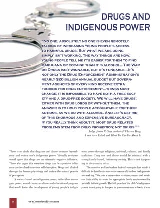 DRUGS AND
                                                  INDIGENOUS POWER
                             “No one, absolutely no one is even remotely
                             talking of increasing young people’s access
                             to harmful drugs. But what we are doing
                             simply isn’t working. The way things are now,
                             young people tell me it’s easier for them to find
                             marijuana or cocaine than it is alcohol…The War
                             on Drugs isn’t winnable, but it’s fundable…It’s
                             not only the Drug Enforcement Administration’s
                             nearly $20 billion annual budget but govern-
                             ment agencies of every kind receive extra
                             funding for drug enforcement…things must
                             change; it is impossible to have both a free soci-
                             ety and a drug-free society. We will have drugs;
                             either with drug lords or without them. The
                             answer is to hold people accountable for their
                             actions, as we do with alcohol. And let’s get rid
                             of this enormous and expensive bureaucracy.
                             If you really think about it, most drug related
                             problems stem from drug prohibition; not drugs.”                                          138



                                                                      Judge James P. Gray, author of Why our Drug
                                                                    Laws have Failed and What We Can Do About It




There is no doubt that drug use and abuse increase depend-       nous power through religious, spiritual, cultural, and family
ency and reduce one’s indigenous power. Virtually everyone       traditions. Drug use and abuse would be minimal with a
would agree that drugs are an extremely negative influence.      strong family-based, bottom-up society. This is not happen-
Those who argue that somehow drugs can be a positive influ-      ing in the country today.
ence are involved in serious self-deception. Drugs and alcohol        The massive welfare/warfare federal surrogate has made it
damage the human physiology and reduce the natural powers        difficult for families to survive economically unless both parents
of perception.                                                   are working. This puts a tremendous strain on parents and weak-
    A society based on indigenous power, rather than surro-      ens their ability to create the appropriate family environment for
gate power, would create a culture and educational program       a child’s holistic growth. The full growth of the child’s indigenous
that would foster the development of young people’s indige-      power is not going to happen in government-run schools; it can



  36             WWW.COMMONSENSEREVISITED.COM
 
