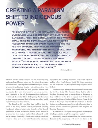 CREATING A PARADIGM
SHIFT TO INDIGENOUS
POWER
        “The spirit of the times may alter, will alter.
        Our rulers will become corrupt, our people
        careless…From the conclusion of this war we
        shall be going downhill. It will not then be
        necessary to resort every moment to the peo-
        ple for support. They will be forgotten,
        therefore, and their rights disregarded. They
        will forget themselves, but in the sole fac-
        ulty of making money, and will never think of
        uniting to effect a due respect for their
        rights. The shackles, therefore…will be made
        heavier and heavier, till our rights shall
        revive or expire in a convulsion.”                           147



                                                                              Thomas Jefferson




Jefferson and the other Founders had an incredibly deep        upon which the founding documents were based. Jefferson
understanding of human nature and the nature of surrogate      and the others clearly foresaw that if this future generation
power to expand. Drawing on their vast knowledge of history,   did not answer the call, the freedoms they fought for would
government, and natural law, they set out to create a civi-    be lost.
lization that would offer the most possible freedom and             Conditions right before the Revolutionary War were sim-
opportunity. They were determined to provide an environ-       ilar to those today. The Founders knew that to achieve
ment conducive to the full development of the individual,      freedom, they would have to stir the hearts of the people so
even though they realized from the beginning that the nature   they would support the effort to separate from the top-down,
of some humans to expand their influence over others would     command-and-control regime of King George. So too do the
begin eroding individual freedom.                              hearts of the people today need to be awakened to the fact
     The Founders did everything they could to limit the       that we are no longer governed by people who understand or
power of the newly formed central government, creating         believe in the fundamental principles that inspired the
checks and balances between the branches of the federal        founding documents.
government as well as between federal, state, and local             What will it take to flip the power pyramid back to where
governments. Even so, they realized their safeguards would     it belongs, with the people in charge once again?
not be enough; eventually a future generation of Americans          Fortunately, there is a model from the past to emulate.
would be called upon to revive the fundamental principles      Remember that in January 1776 about two-thirds of the


                                                                                WWW.COMMONSENSEREVISITED.COM            39
 