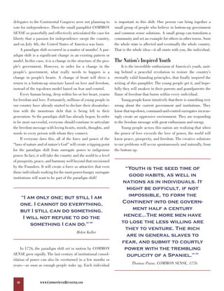 delegates to the Continental Congress were not planning to          is important in this shift. One person can bring together a
vote for independence. Then the small pamphlet COMMON               small group of people who believe in bottom-up government
SENSE so powerfully and effectively articulated the case for        and common sense solutions. A small group can transform a
liberty that a passion for independence swept the country,          community and set an example for others in other towns. Soon
and on July 4th, the United States of America was born.             the whole state is affected and eventually the whole country.
     A paradigm shift occurred in a matter of months! A par-        That is the whole idea—it all starts with you, the individual.
adigm shift is a significant change in an existing pattern or
model. In this case, it is a change in the structure of the peo-    The Nation’s Inspired Youth
ple’s government. However, in order for a change in the                  It is the incredible enthusiasm of America’s youth, unit-
people's government, what really needs to happen is a               ing behind a peaceful revolution to restore the country’s
change in people’s hearts. A change of heart will drive a           eternally valid founding principles, that finally inspired the
return to a bottom-up structure based on love and freedom,          writing of this pamphlet. The young people get it, and hope-
instead of the top-down model based on fear and control.            fully they will awaken in their parents and grandparents the
     Every human being, deep within his or her heart, yearns        flame of freedom that burns within every individual.
for freedom and love. Fortunately, millions of young people in           Young people know intuitively that there is something very
our country have already started to declare their dissatisfac-      wrong about the current government and institutions. They
tion with the monstrous debt that is being left to their            know that top-down, command-and-control surrogates increas-
generation. So the paradigm shift has already begun. In order       ingly create an oppressive environment. They are responding
to be most successful, everyone should continue to articulate       to the freedom message with great enthusiasm and energy.
the freedom message with loving hearts, minds, thoughts, and             Young people across this nation are realizing that when
words to every person with whom they connect.                       the power of love exceeds the love of power, the world will
     If everyone does this, all of the force and power of the       know peace, prosperity, and freedom. The creative solutions
“laws of nature and of nature’s God” will create a tipping point    to our problems will occur spontaneously and naturally, from
for the paradigm shift from surrogate power to indigenous           the bottom up.
power. In fact, it will take the country and the world to a level
of prosperity, peace, and harmony well beyond that envisioned
by the Founders. It will create a force so attractive that even          “Youth is the seed time of
                                                                           good habits, as well in
those individuals working for the most power-hungry surrogate

                                                                        nations as in individuals. It
institutions will want to be part of the paradigm shift!

                                                                          might be difficult, if not
       “I am only one; but still I am                                      impossible, to form the
       one. I cannot do everything,                                     Continent into one govern-
       but I still can do something.                                         ment half a century
        I will not refuse to do the                                      hence…The more men have
           something I can do.”                    148                  to lose the less willing are
                                                                         they to venture. The rich
                                                                          are in general slaves to
                                          Helen Keller

                                                                        fear, and submit to courtly
     In 1776, the paradigm shift set in motion by COMMON                 power with the trembling
SENSE grew rapidly. The last century of institutional consol-             duplicity of a Spaniel.”                      149


idation of power can also be overturned in a few months or
years—as soon as enough people wake up. Each individual                        Thomas Paine, COMMON SENSE, 1776



  40              WWW.COMMONSENSEREVISITED.COM
 
