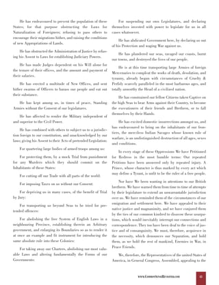 He has endeavoured to prevent the population of these             For suspending our own Legislatures, and declaring
States; for that purpose obstructing the Laws for                 themselves invested with power to legislate for us in all
Naturalization of Foreigners; refusing to pass others to          cases whatsoever.
encourage their migrations hither, and raising the conditions
                                                                       He has abdicated Government here, by declaring us out
of new Appropriations of Lands.
                                                                  of his Protection and waging War against us.
    He has obstructed the Administration of Justice by refus-
                                                                      He has plundered our seas, ravaged our coasts, burnt
ing his Assent to Laws for establishing Judiciary Powers.
                                                                  our towns, and destroyed the lives of our people.
    He has made Judges dependent on his Will alone for
                                                                       He is at this time transporting large Armies of foreign
the tenure of their offices, and the amount and payment of
                                                                  Mercenaries to compleat the works of death, desolation, and
their salaries.
                                                                  tyranny, already begun with circumstances of Cruelty &
    He has erected a multitude of New Offices, and sent           Perfidy scarcely paralleled in the most barbarous ages, and
hither swarms of Officers to harass our people and eat out        totally unworthy the Head of a civilized nation.
their substance.
                                                                      He has constrained our fellow Citizens taken Captive on
   He has kept among us, in times of peace, Standing              the high Seas to bear Arms against their Country, to become
Armies without the Consent of our legislatures.                   the executioners of their friends and Brethren, or to fall
                                                                  themselves by their Hands.
    He has affected to render the Military independent of
and superior to the Civil Power.                                       He has excited domestic insurrections amongst us, and
                                                                  has endeavoured to bring on the inhabitants of our fron-
     He has combined with others to subject us to a jurisdic-
                                                                  tiers, the merciless Indian Savages whose known rule of
tion foreign to our constitution, and unacknowledged by our
                                                                  warfare, is an undistinguished destruction of all ages, sexes
laws; giving his Assent to their Acts of pretended Legislation:
                                                                  and conditions.
    For quartering large bodies of armed troops among us:
                                                                      In every stage of these Oppressions We have Petitioned
    For protecting them, by a mock Trial from punishment          for Redress in the most humble terms: Our repeated
for any Murders which they should commit on the                   Petitions have been answered only by repeated injury. A
Inhabitants of these States:                                      Prince, whose character is thus marked by every act which
                                                                  may define a Tyrant, is unfit to be the ruler of a free people.
    For cutting off our Trade with all parts of the world:
                                                                       Nor have We been wanting in attentions to our British
    For imposing Taxes on us without our Consent:
                                                                  brethren. We have warned them from time to time of attempts
    For depriving us in many cases, of the benefit of Trial       by their legislature to extend an unwarrantable jurisdiction
by Jury:                                                          over us. We have reminded them of the circumstances of our
                                                                  emigration and settlement here. We have appealed to their
    For transporting us beyond Seas to be tried for pre-
                                                                  native justice and magnanimity, and we have conjured them
tended offences:
                                                                  by the ties of our common kindred to disavow these usurpa-
    For abolishing the free System of English Laws in a           tions, which would inevitably interrupt our connections and
neighbouring Province, establishing therein an Arbitrary          correspondence. They too have been deaf to the voice of jus-
government, and enlarging its Boundaries so as to render it       tice and of consanguinity. We must, therefore, acquiesce in
at once an example and fit instrument for introducing the         the necessity, which denounces our Separation, and hold
same absolute rule into these Colonies:                           them, as we hold the rest of mankind, Enemies in War, in
    For taking away our Charters, abolishing our most valu-       Peace Friends.
able Laws and altering fundamentally the Forms of our                We, therefore, the Representatives of the united States of
Governments:                                                      America, in General Congress, Assembled, appealing to the



                                                                                   WWW.COMMONSENSEREVISITED.COM             43
 