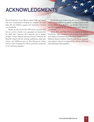ACKNOWLEDGMENTS
Eliyah Finklestein, Corey Morrow, Jonny Cook, and Angela            I thank the many readers from all over the country who
Folz were instrumental in helping me complete this pam-         made recommendations for changes or improvements for the
phlet. My wife Debbie's support and constructive criticism      second edition. Todd McGreevy and Matthew Trent deserve
were invaluable.                                                special recognition for the amount of time and effort they
     Thanks are also owed to Kris Ellis for her awesome abil-   contributed.
ities as a writer; virtually every paragraph was improved by        Steven Winn and Mark Delott, my partners at Seminar
her skills. Kris Anderson did a fantastic job as graphic        Crowds Inc., also contributed to the printing of the prelimi-
designer. George Shepard and Gary Franchi of Restore the        nary editions of Common Sense Revisited. Finally, I need to
Republic helped with the printing, publishing, initial pro-     thank my business partner, Craig Randall, for his extraordi-
motion, and fulfillment process. Don Rasmussen, former          nary patience with me as I pursued the writing, publishing,
director of the Campaign for Liberty, provided a jump-start     and marketing of this pamphlet.
to our marketing campaign.




                                                                                WWW.COMMONSENSEREVISITED.COM            45
 