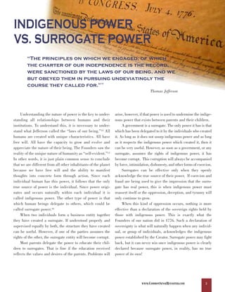 INDIGENOUS POWER
VS. SURROGATE POWER
        “The principles on which we engaged, of which
        the charter of our independence is the record,
        were sanctioned by the laws of our being, and we
        but obeyed them in pursuing undeviatingly the
        course they called for.”                        13



                                                                                        Thomas Jefferson




     Understanding the nature of power is the key to under-      arise, however, if that power is used to undermine the indige-
standing all relationships between humans and their              nous power that exists between parents and their children.
institutions. To understand this, it is necessary to under-           A government is a surrogate. The only power it has is that
stand what Jefferson called the “laws of our being.”14 All       which has been delegated to it by the individuals who created
humans are created with unique characteristics. All have         it. As long as it does not usurp indigenous power and as long
free will. All have the capacity to grow and evolve and          as it respects the indigenous power which created it, then it
appreciate the nature of their being. The Founders saw the       can be very useful. However, as soon as a government, or any
reality of the unique nature of humanity as “self-evident.”15    surrogate, assumes the rights of indigenous power, it has
In other words, it is just plain common sense to conclude        become corrupt. This corruption will always be accompanied
that we are different from all other inhabitants of the planet   by force, intimidation, dishonesty, and other forms of coercion.
because we have free will and the ability to manifest                 Surrogates can be effective only when they openly
thoughts into concrete form through action. Since each           acknowledge the true source of their power. If coercion and
individual human has this power, it follows that the only        fraud are being used to give the impression that the surro-
true source of power is the individual. Since power origi-       gate has real power, this is when indigenous power must
nates and occurs naturally within each individual it is          reassert itself or the oppression, deception, and tyranny will
called indigenous power. The other type of power is that         only continue to grow.
which human beings delegate to others, which could be                 When this kind of oppression occurs, nothing is more
called surrogate power.16                                        effective than a declaration of the sovereign rights held by
     When two individuals form a business entity together        those with indigenous power. This is exactly what the
they have created a surrogate. If understood properly and        Founders of our nation did in 1776. Such a declaration of
supervised equally by both, the structure they have created      sovereignty is what will naturally happen when any individ-
can be useful. However, if one of the parties assumes the        ual, or group of individuals, acknowledges the indigenous
rights of the other, the surrogate entity will become corrupt.   power established by the Creator. Surrogate power may fight
     Most parents delegate the power to educate their chil-      back, but it can never win once indigenous power is clearly
dren to surrogates. That is fine if the education received       declared because surrogate power, in reality, has no true
reflects the values and desires of the parents. Problems will    power of its own!




                                                                                  WWW.COMMONSENSEREVISITED.COM               5
 
