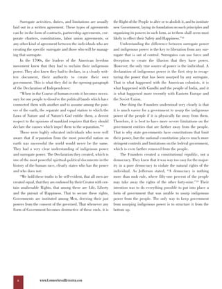 Surrogate activities, duties, and limitations are usually    the Right of the People to alter or to abolish it, and to institute
laid out in a written agreement. These types of agreements        new Government, laying its foundation on such principles and
can be in the form of contracts, partnership agreements, cor-     organizing its powers in such form, as to them shall seem most
porate charters, constitutions, labor union agreements, or        likely to effect their Safety and Happiness.”18
any other kind of agreement between the individuals who are            Understanding the difference between surrogate power
creating the specific surrogate and those who will be manag-      and indigenous power is the key to liberation from any sur-
ing that surrogate.                                               rogate that is out of control. Surrogates can use force and
     In the 1700s, the leaders of the American freedom            deception to create the illusion that they have power.
movement knew that they had to reclaim their indigenous           However, the only true source of power is the individual. A
power. They also knew they had to declare, in a clearly writ-     declaration of indigenous power is the first step to recap-
ten document, their authority to create their own                 turing the power that has been usurped by any surrogate.
government. This is what they did in the opening paragraph        That is what happened with the American colonists, it is
of the Declaration of Independence:                               what happened with Gandhi and the people of India, and it
     “When in the Course of human events it becomes neces-        is what happened more recently with Eastern Europe and
sary for one people to dissolve the political bands which have    the Soviet Union.
connected them with another and to assume among the pow-               One thing the Founders understood very clearly is that
ers of the earth, the separate and equal station to which the     it is much easier for a government to usurp the indigenous
Laws of Nature and of Nature’s God entitle them, a decent         power of the people if it is physically far away from them.
respect to the opinions of mankind requires that they should      Therefore, it is best to have more severe limitations on the
declare the causes which impel them to the separation.”17         government entities that are farther away from the people.
     These were highly educated individuals who were well         That is why state governments have constitutions that limit
aware that if separation from the most powerful nation on         their power, but the national constitution places much more
earth was successful the world would never be the same.           stringent controls and limitations on the federal government,
They had a very clear understanding of indigenous power           which is even farther removed from the people.
and surrogate power. The Declaration they created, which is            The Founders created a constitutional republic, not a
one of the most powerful spiritual-political documents in the     democracy. They knew that it was way too easy for the major-
history of the human race, clearly states who has the power       ity in a pure democracy to violate the natural rights of the
and who does not:                                                 individual. As Jefferson stated, “A democracy is nothing
     “We hold these truths to be self-evident, that all men are   more than mob rule, where fifty-one percent of the people
created equal, that they are endowed by their Creator with cer-   may take away the rights of the other forty-nine.”19 Their
tain unalienable Rights, that among these are Life, Liberty       intention was to do everything possible to put into place a
and the pursuit of Happiness. That to secure these rights,        form of government that was unable to usurp indigenous
Governments are instituted among Men, deriving their just         power from the people. The only way to keep government
powers from the consent of the governed. That whenever any        from usurping indigenous power is to structure it from the
Form of Government becomes destructive of these ends, it is       bottom up.




  6              WWW.COMMONSENSEREVISITED.COM
 