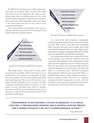 By 1905, the United States was one of the richest indus-
trial nations on the planet. With 5 percent of the world’s                          Federal Government
land and 6 percent of its population, the country was pro-




                                                                   PO
                                                                                     State Government
ducing almost half of everything produced in the world,




                                                                     WE
                                                                                    County Government




                                                                       R
including clothes, food, houses, transportation, communica-
tions, and luxuries. Most importantly, people were coming                             City Government
to the United States from all over the world to enjoy
unprecedented freedom.31                                                       Townships/Civic Organizations
     This was the structure of government in the country at                         Individuals/Families
that time, with the power at the base of the pyramid, in the
hands of individuals and their families:
                                                                    Pyramid 3. The Top-down Model of Government

                                                                     As a result of this shift to top-down, command-and-
                   Federal Government                           control, force-based government, Americans have less freedom
                     State Government                           every day. There is never a time when power relinquishes
                                                                itself; it just grows and grows until the people wake up and
                    County Government                           realize what has happened to them. It is time to flip the power
                     City Government                            pyramid back to its proper configuration (Pyramid 2), with the
      R




                                                                power once again held by the individual and the family.
    WE




              Townships/Civic Organizations                          Once people understand the true meaning of the funda-
  PO




                   Individuals/Families                         mental principles upon which the Founders based this
                                                                country, the standard debates of the political parties and all
                                                                of the contentious arguments over issues will just melt away.
     Pyramid 2: The Bottom-up Model of Government               These are natural laws and universal principles that have
                                                                worked for thousands of years. Deep down, Americans still
    Then things began to change, and the country started        believe in a bottom-up society. Institutions (surrogates)
moving toward a top-down model of governing. It was so          have simply been allowed to grow too powerful. There is a
gradual that no one realized it was happening. In 1913,         worldwide battle going on—above and below the surface—
those who wanted to turn the power pyramid upside-down          between surrogate leaders who believe in top-down,
made significant gains. That year, the first income tax was     command-and-control management of society and those
passed32 and the Federal Reserve was created,33 essentially     who believe in the principles of indigenous power, bottom-
ceding the constitutional authority of Congress to create       up management, freedom, and individual sovereignty.
money to private individuals. Since 1913, the top-down
government model has become predominant. Now most of
the power is with the federal government instead of the
individual and the family.



      "Government is not reason, it is not eloquence, it is force;
    like fire, a troublesome servant and a fearful master. Never
       for a moment should it be left to irresponsible action."                                                    34




                                                                                                  George Washington



                                                                                 WWW.COMMONSENSEREVISITED.COM              9
 