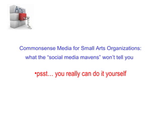 Commonsense Social Media for Small Arts Organizations:
     what the “social media mavens” won’t tell you


         •psst… you really can do it yourself
 