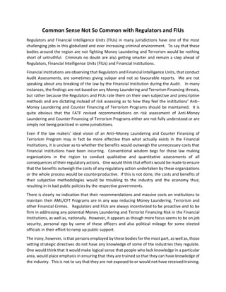 Common Sense Not So Common with Regulators and FIUs
Regulators and Financial Intelligence Units (FIUs) in many jurisdictions have one of the most
challenging jobs in this globalized and ever increasing criminal environment. To say that these
bodies around the region are not fighting Money Laundering and Terrorism would be nothing
short of untruthful. Criminals no doubt are also getting smarter and remain a step ahead of
Regulators, Financial Intelligence Units (FIUs) and Financial Institutions.
Financial Institutions are observing that Regulators and Financial Intelligence Units, that conduct
Audit Assessments, are sometimes giving subpar and not so favourable reports. We are not
speaking about any breaking of the law by the Financial Institution during the Audit. In many
instances, the findings are not based on any Money Laundering and Terrorism Financing threats,
but rather because the Regulators and FIUs rate them on their own subjective and prescriptive
methods and are dictating instead of risk assessing as to how they feel the institutions’ Anti–
Money Laundering and Counter Financing of Terrorism Programs should be maintained. It is
quite obvious that the FATF revised recommendations on risk assessment of Anti-Money
Laundering and Counter Financing of Terrorism Programs either are not fully understood or are
simply not being practiced in some jurisdictions.
Even if the law makers’ ideal vision of an Anti–Money Laundering and Counter Financing of
Terrorism Program may in fact be more effective than what actually exists in the Financial
Institutions, it is unclear as to whether the benefits would outweigh the unnecessary costs that
Financial Institutions have been incurring. Conventional wisdom begs for these law making
organizations in the region to conduct qualitative and quantitative assessments of all
consequences of their regulatory actions. One would think that efforts would be made to ensure
that the benefits outweigh the costs of any regulatory action undertaken by these organizations
or the whole process would be counterproductive. If this is not done, the costs and benefits of
their subjective methodologies would be troubling to the industry and the economy thus;
resulting in in bad public policies by the respective governments.
There is clearly no indication that their recommendations and massive costs on institutions to
maintain their AML/CFT Programs are in any way reducing Money Laundering, Terrorism and
other Financial Crimes. Regulators and FIUs are always incentivized to be proactive and to be
firm in addressing any potential Money Laundering and Terrorist Financing Risk in the Financial
Institutions, as well as, nationally. However, it appears as though more focus seems to be on job
security, personal ego by some of these officers and also political mileage for some elected
officials in their effort to ramp up public support.
The irony, however, is that persons employed by these bodies for the most part, as well as, those
setting strategic directives do not have any knowledge of some of the industries they regulate.
One would think that it would make logical sense that people who lack knowledge in a particular
area, would place emphasis in ensuring that they are trained so that they can have knowledge of
the industry. This is not to say that they are not exposed to or would not have received training.
 