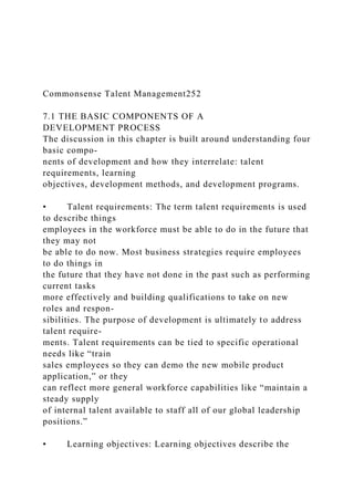 Commonsense Talent Management252
7.1 THE BASIC COMPONENTS OF A
DEVELOPMENT PROCESS
The discussion in this chapter is built around understanding four
basic compo-
nents of development and how they interrelate: talent
requirements, learning
objectives, development methods, and development programs.
• Talent requirements: The term talent requirements is used
to describe things
employees in the workforce must be able to do in the future that
they may not
be able to do now. Most business strategies require employees
to do things in
the future that they have not done in the past such as performing
current tasks
more effectively and building qualifications to take on new
roles and respon-
sibilities. The purpose of development is ultimately to address
talent require-
ments. Talent requirements can be tied to specific operational
needs like “train
sales employees so they can demo the new mobile product
application,” or they
can reflect more general workforce capabilities like “maintain a
steady supply
of internal talent available to staff all of our global leadership
positions.”
• Learning objectives: Learning objectives describe the
 