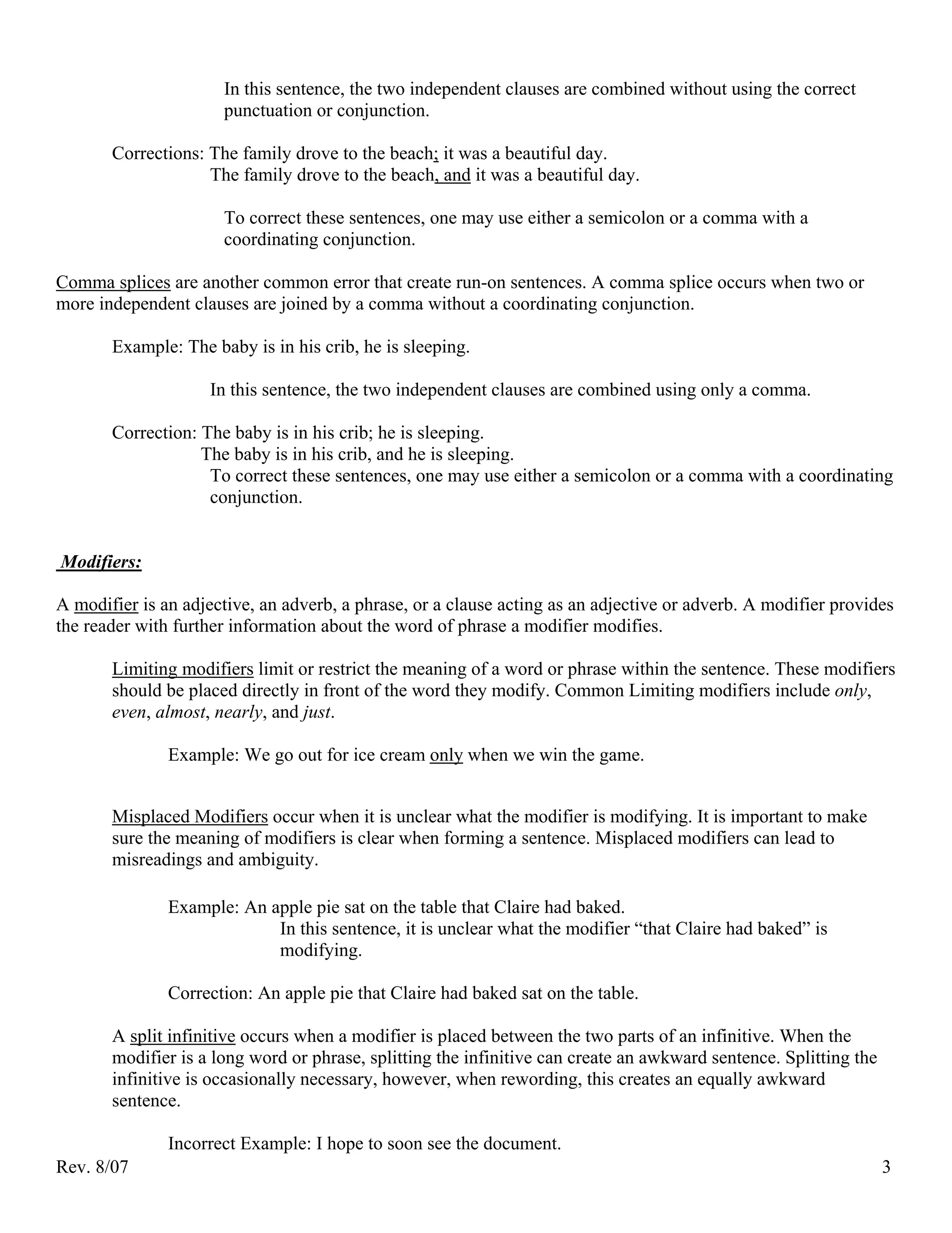 In this sentence, the two independent clauses are combined without using the correct
                      punctuation or conjunction.

       Corrections: The family drove to the beach; it was a beautiful day.
                    The family drove to the beach, and it was a beautiful day.

                      To correct these sentences, one may use either a semicolon or a comma with a
                      coordinating conjunction.

Comma splices are another common error that create run-on sentences. A comma splice occurs when two or
more independent clauses are joined by a comma without a coordinating conjunction.

       Example: The baby is in his crib, he is sleeping.

                    In this sentence, the two independent clauses are combined using only a comma.

       Correction: The baby is in his crib; he is sleeping.
                   The baby is in his crib, and he is sleeping.
                    To correct these sentences, one may use either a semicolon or a comma with a coordinating
                    conjunction.


Modifiers:

A modifier is an adjective, an adverb, a phrase, or a clause acting as an adjective or adverb. A modifier provides
the reader with further information about the word of phrase a modifier modifies.

       Limiting modifiers limit or restrict the meaning of a word or phrase within the sentence. These modifiers
       should be placed directly in front of the word they modify. Common Limiting modifiers include only,
       even, almost, nearly, and just.

               Example: We go out for ice cream only when we win the game.


       Misplaced Modifiers occur when it is unclear what the modifier is modifying. It is important to make
       sure the meaning of modifiers is clear when forming a sentence. Misplaced modifiers can lead to
       misreadings and ambiguity.

               Example: An apple pie sat on the table that Claire had baked.
                            In this sentence, it is unclear what the modifier “that Claire had baked” is
                            modifying.

               Correction: An apple pie that Claire had baked sat on the table.

       A split infinitive occurs when a modifier is placed between the two parts of an infinitive. When the
       modifier is a long word or phrase, splitting the infinitive can create an awkward sentence. Splitting the
       infinitive is occasionally necessary, however, when rewording, this creates an equally awkward
       sentence.

               Incorrect Example: I hope to soon see the document.
Rev. 8/07                                                                                                          3
 