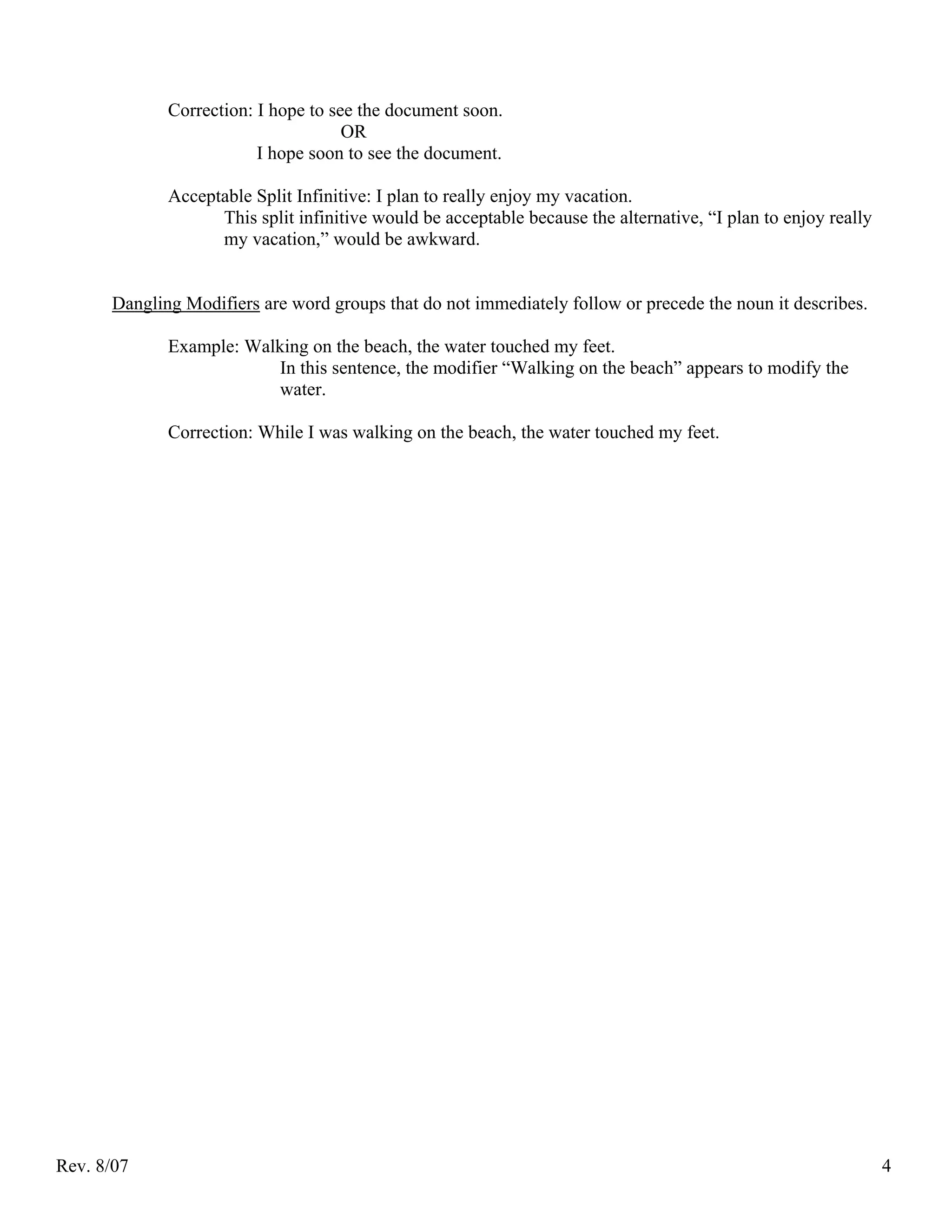 Correction: I hope to see the document soon.
                                     OR
                         I hope soon to see the document.

             Acceptable Split Infinitive: I plan to really enjoy my vacation.
                   This split infinitive would be acceptable because the alternative, “I plan to enjoy really
                   my vacation,” would be awkward.


      Dangling Modifiers are word groups that do not immediately follow or precede the noun it describes.

             Example: Walking on the beach, the water touched my feet.
                          In this sentence, the modifier “Walking on the beach” appears to modify the
                          water.

             Correction: While I was walking on the beach, the water touched my feet.




Rev. 8/07                                                                                                       4
 