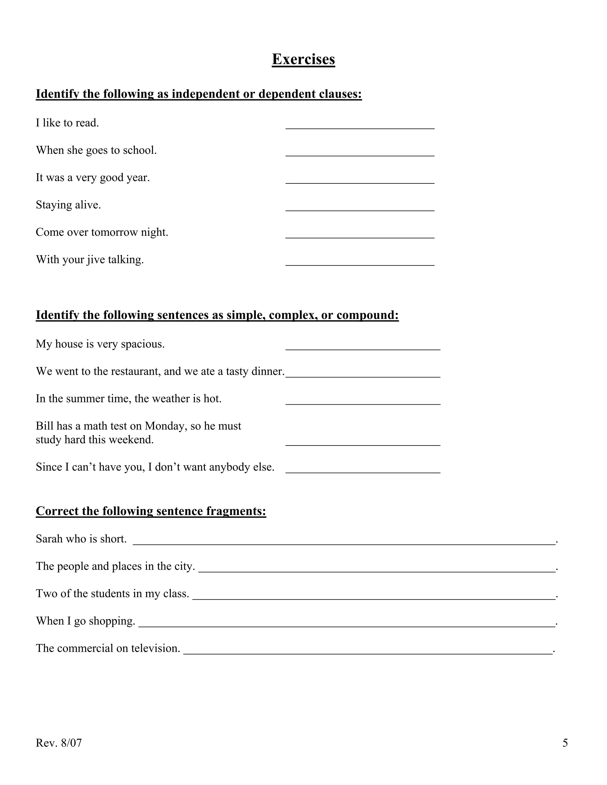 Exercises

Identify the following as independent or dependent clauses:

I like to read.                                  _________________________

When she goes to school.                         _________________________

It was a very good year.                         _________________________

Staying alive.                                   _________________________

Come over tomorrow night.                        _________________________

With your jive talking.                          _________________________



Identify the following sentences as simple, complex, or compound:

My house is very spacious.                       __________________________

We went to the restaurant, and we ate a tasty dinner. __________________________

In the summer time, the weather is hot.          __________________________

Bill has a math test on Monday, so he must
study hard this weekend.                         __________________________

Since I can’t have you, I don’t want anybody else. __________________________


Correct the following sentence fragments:

Sarah who is short. _______________________________________________________________________.

The people and places in the city. ____________________________________________________________.

Two of the students in my class. _____________________________________________________________.

When I go shopping. ______________________________________________________________________.

The commercial on television. ______________________________________________________________.




Rev. 8/07                                                                                          5
 
