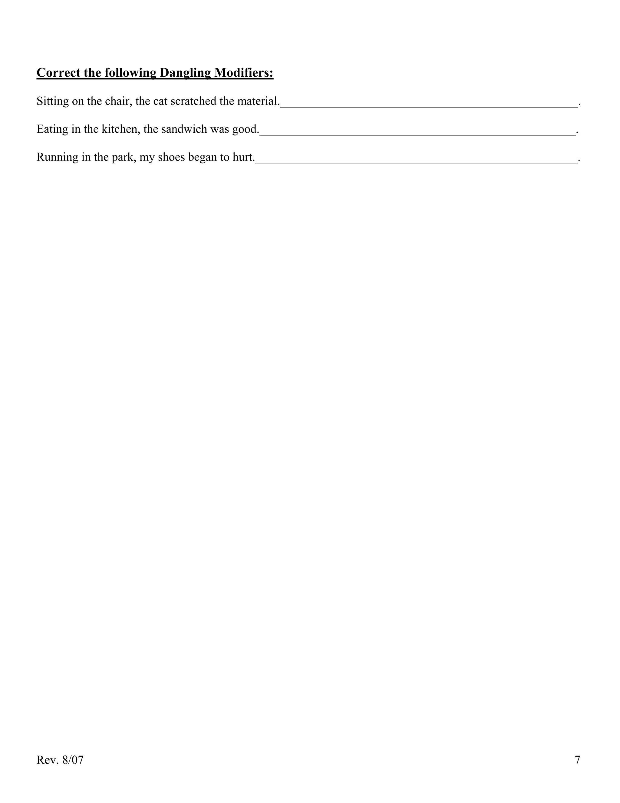 Correct the following Dangling Modifiers:

Sitting on the chair, the cat scratched the material._________________________________________________.

Eating in the kitchen, the sandwich was good.____________________________________________________.

Running in the park, my shoes began to hurt._____________________________________________________.




Rev. 8/07                                                                                            7
 