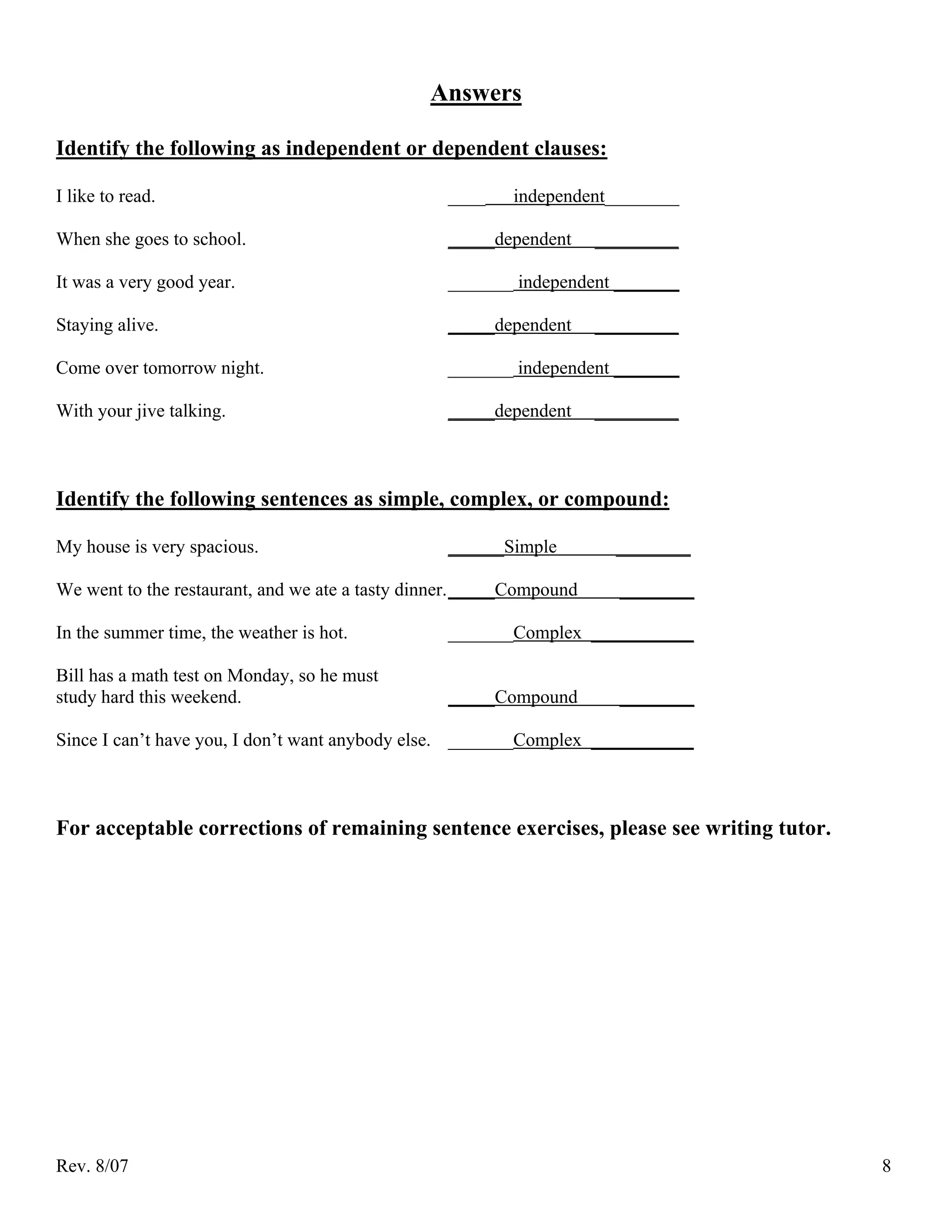 Answers

Identify the following as independent or dependent clauses:

I like to read.                                   ____    independent________

When she goes to school.                          _____dependent      _________

It was a very good year.                          _______ independent _______

Staying alive.                                    _____dependent      _________

Come over tomorrow night.                         _______ independent _______

With your jive talking.                           _____dependent      _________



Identify the following sentences as simple, complex, or compound:

My house is very spacious.                        ______Simple          ________

We went to the restaurant, and we ate a tasty dinner. _____Compound     ________

In the summer time, the weather is hot.           _______Complex ___________

Bill has a math test on Monday, so he must
study hard this weekend.                          _____Compound         ________

Since I can’t have you, I don’t want anybody else. _______Complex ___________



For acceptable corrections of remaining sentence exercises, please see writing tutor.




Rev. 8/07                                                                               8
 