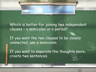 Which is better for joining two independent 
clauses – a semicolon or a period? 
If you want the two clauses to be closely 
connected, use a semicolon. 
If you want to separate the thoughts more, 
create two sentences. 
 