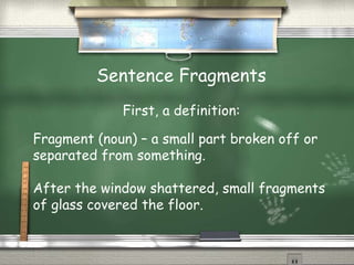 Sentence Fragments 
First, a definition: 
Fragment (noun) – a small part broken off or 
separated from something. 
After the window shattered, small fragments 
of glass covered the floor. 
 