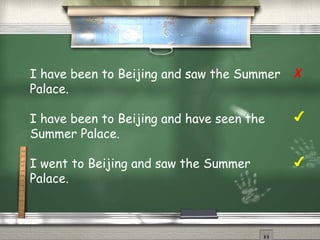 I have been to Beijing and saw the Summer 
Palace. 
I have been to Beijing and have seen the 
Summer Palace. 
I went to Beijing and saw the Summer 
Palace. 
✗ 
✔ 
✔ 
 
