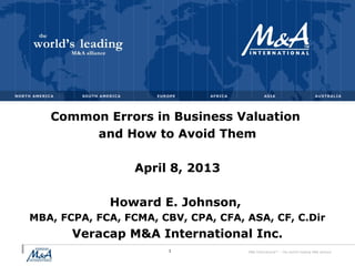 M&A International™ – the world's leading M&A alliance
Common Errors in Business Valuation
and How to Avoid Them
April 8, 2013
Howard E. Johnson,
MBA, FCPA, FCA, FCMA, CBV, CPA, CFA, ASA, CF, C.Dir
Veracap M&A International Inc.
1
 
