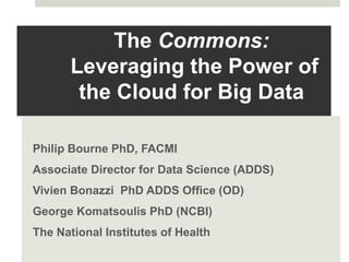 The Commons:
Leveraging the Power of
the Cloud for Big Data
Philip Bourne PhD, FACMI
Associate Director for Data Science (ADDS)
Vivien Bonazzi PhD ADDS Office (OD)
George Komatsoulis PhD (NCBI)
The National Institutes of Health
 