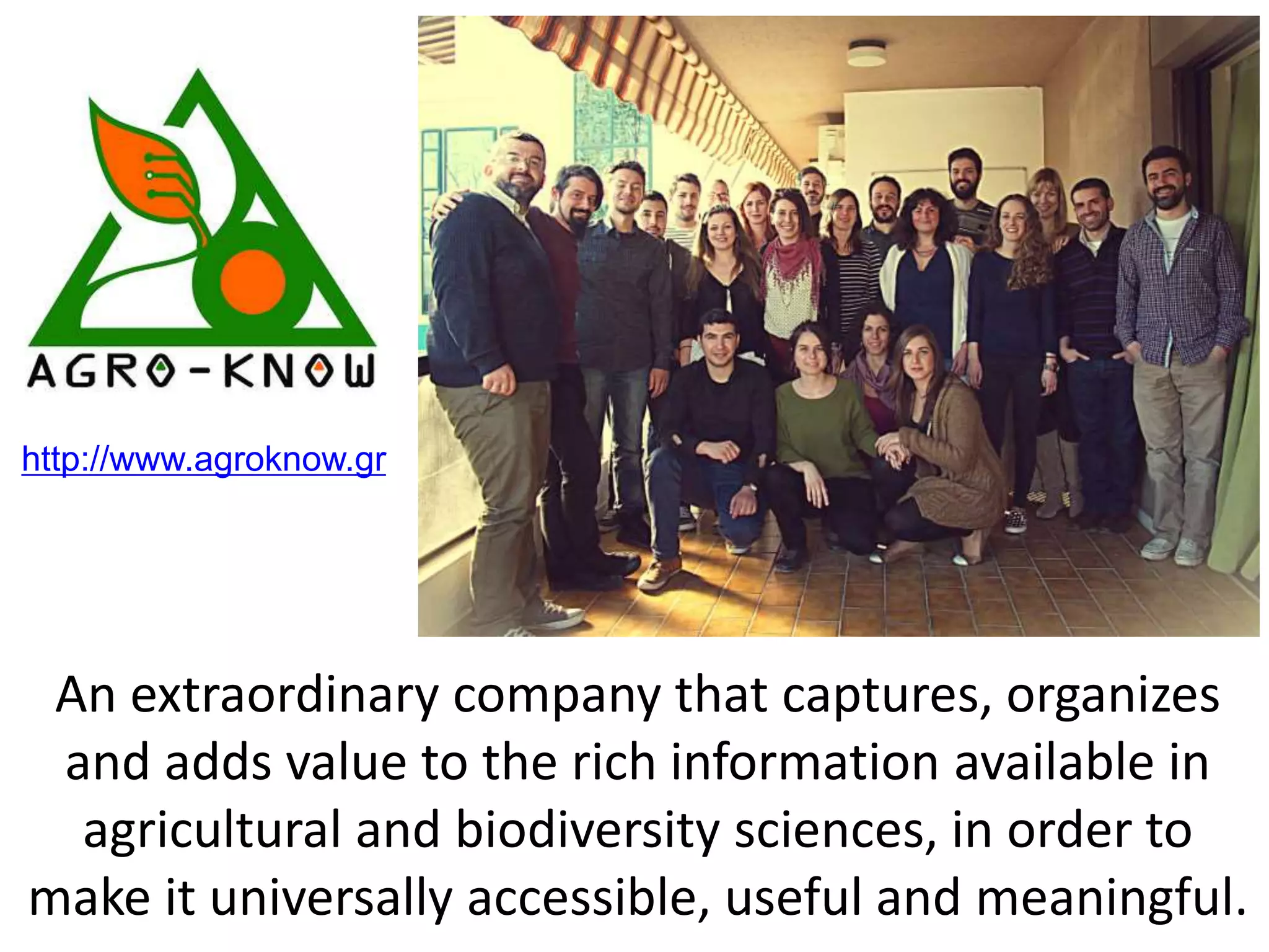 An extraordinary company that captures, organizes
and adds value to the rich information available in
agricultural and biodiversity sciences, in order to
make it universally accessible, useful and meaningful.
http://www.agroknow.gr