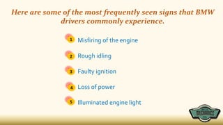 Here are some of the most frequently seen signs that BMW
drivers commonly experience.
Misfiring of the engine
Rough idling
Faulty ignition
Loss of power
Illuminated engine light
1
2
3
4
5
 